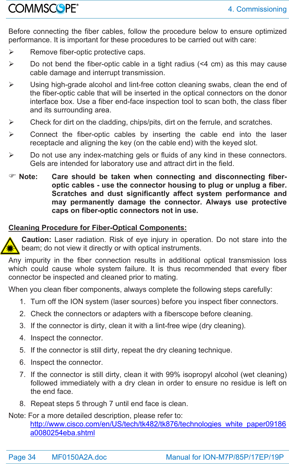  4. Commissioning Page 34   MF0150A2A.doc                             Manual for ION-M7P/85P/17EP/19P  Before connecting the fiber cables, follow the procedure below to ensure optimized performance. It is important for these procedures to be carried out with care:   Remove fiber-optic protective caps.   Do not bend the fiber-optic cable in a tight radius (&lt;4 cm) as this may cause cable damage and interrupt transmission.   Using high-grade alcohol and lint-free cotton cleaning swabs, clean the end of the fiber-optic cable that will be inserted in the optical connectors on the donor interface box. Use a fiber end-face inspection tool to scan both, the class fiber and its surrounding area.    Check for dirt on the cladding, chips/pits, dirt on the ferrule, and scratches.   Connect the fiber-optic cables by inserting the cable end into the laser receptacle and aligning the key (on the cable end) with the keyed slot.   Do not use any index-matching gels or fluids of any kind in these connectors. Gels are intended for laboratory use and attract dirt in the field.  Note:  Care should be taken when connecting and disconnecting fiber-optic cables - use the connector housing to plug or unplug a fiber. Scratches and dust significantly affect system performance and may permanently damage the connector. Always use protective caps on fiber-optic connectors not in use.  Cleaning Procedure for Fiber-Optical Components: Caution: Laser radiation. Risk of eye injury in operation. Do not stare into the beam; do not view it directly or with optical instruments. Any impurity in the fiber connection results in additional optical transmission loss which could cause whole system failure. It is thus recommended that every fiber connector be inspected and cleaned prior to mating. When you clean fiber components, always complete the following steps carefully: 1.  Turn off the ION system (laser sources) before you inspect fiber connectors. 2.  Check the connectors or adapters with a fiberscope before cleaning. 3.  If the connector is dirty, clean it with a lint-free wipe (dry cleaning). 4. Inspect the connector. 5.  If the connector is still dirty, repeat the dry cleaning technique. 6. Inspect the connector. 7.  If the connector is still dirty, clean it with 99% isopropyl alcohol (wet cleaning) followed immediately with a dry clean in order to ensure no residue is left on the end face. 8.  Repeat steps 5 through 7 until end face is clean. Note: For a more detailed description, please refer to:  http://www.cisco.com/en/US/tech/tk482/tk876/technologies_white_paper09186a0080254eba.shtml 