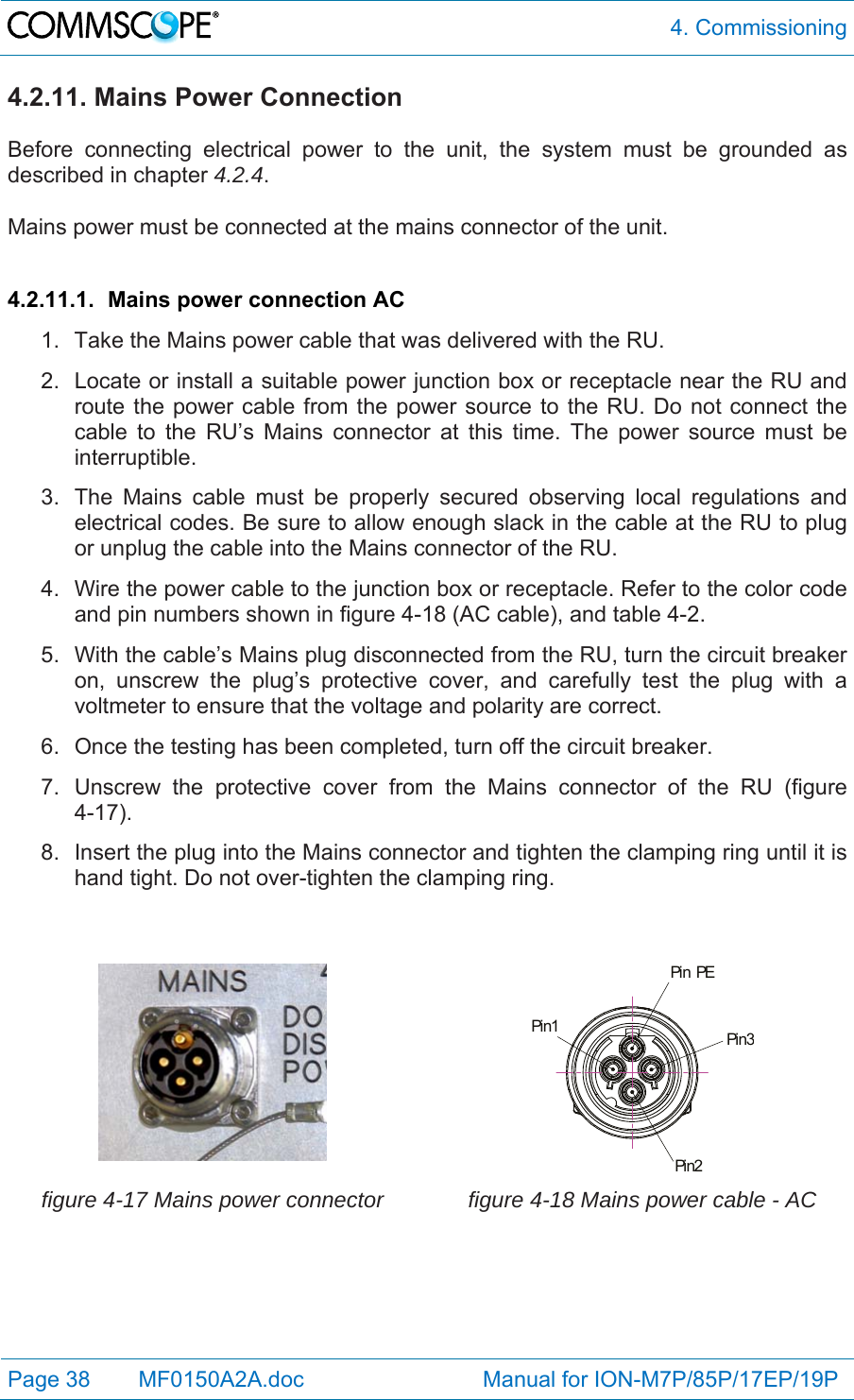  4. Commissioning Page 38   MF0150A2A.doc                             Manual for ION-M7P/85P/17EP/19P  4.2.11. Mains Power Connection  Before connecting electrical power to the unit, the system must be grounded as described in chapter 4.2.4.  Mains power must be connected at the mains connector of the unit.  4.2.11.1.  Mains power connection AC 1.  Take the Mains power cable that was delivered with the RU. 2.  Locate or install a suitable power junction box or receptacle near the RU and route the power cable from the power source to the RU. Do not connect the cable to the RU’s Mains connector at this time. The power source must be interruptible. 3.  The Mains cable must be properly secured observing local regulations and electrical codes. Be sure to allow enough slack in the cable at the RU to plug or unplug the cable into the Mains connector of the RU. 4.  Wire the power cable to the junction box or receptacle. Refer to the color code and pin numbers shown in figure 4-18 (AC cable), and table 4-2. 5.  With the cable’s Mains plug disconnected from the RU, turn the circuit breaker on, unscrew the plug’s protective cover, and carefully test the plug with a voltmeter to ensure that the voltage and polarity are correct. 6.  Once the testing has been completed, turn off the circuit breaker. 7.  Unscrew the protective cover from the Mains connector of the RU (figure 4-17). 8.  Insert the plug into the Mains connector and tighten the clamping ring until it is hand tight. Do not over-tighten the clamping ring.    Pin PEPin1Pin2Pin3 figure 4-17 Mains power connector  figure 4-18 Mains power cable - AC  
