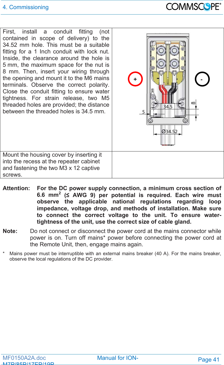 4. Commissioning  MF0150A2A.doc                                Manual for ION-M7P/85P/17EP/19PPage 41  First, install a conduit fitting (not contained in scope of delivery) to the 34.52 mm hole. This must be a suitable fitting for a 1 Inch conduit with lock nut.  Inside, the clearance around the hole is 5 mm, the maximum space for the nut is 8 mm. Then, insert your wiring through the opening and mount it to the M6 mains terminals. Observe the correct polarity. Close the conduit fitting to ensure water tightness. For strain release, two M5 threaded holes are provided; the distance between the threaded holes is 34.5 mm.  Mount the housing cover by inserting it into the recess at the repeater cabinet and fastening the two M3 x 12 captive screws.   Attention:  For the DC power supply connection, a minimum cross section of 6.6 mm2 (≤ AWG 9) per potential is required. Each wire must observe the applicable national regulations regarding loop impedance, voltage drop, and methods of installation. Make sure to connect the correct voltage to the unit. To ensure water-tightness of the unit, use the correct size of cable gland. Note:   Do not connect or disconnect the power cord at the mains connector while power is on. Turn off mains* power before connecting the power cord at the Remote Unit, then, engage mains again. *   Mains power must be interruptible with an external mains breaker (40 A). For the mains breaker, observe the local regulations of the DC provider.  +- 