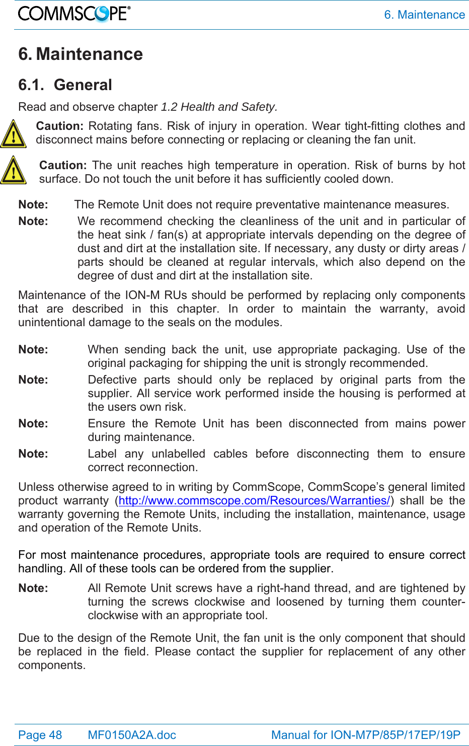  6. Maintenance Page 48   MF0150A2A.doc                             Manual for ION-M7P/85P/17EP/19P  6. Maintenance 6.1. General Read and observe chapter 1.2 Health and Safety. Caution: Rotating fans. Risk of injury in operation. Wear tight-fitting clothes and disconnect mains before connecting or replacing or cleaning the fan unit. Caution: The unit reaches high temperature in operation. Risk of burns by hot surface. Do not touch the unit before it has sufficiently cooled down. Note:  The Remote Unit does not require preventative maintenance measures. Note:  We recommend checking the cleanliness of the unit and in particular of the heat sink / fan(s) at appropriate intervals depending on the degree of dust and dirt at the installation site. If necessary, any dusty or dirty areas / parts should be cleaned at regular intervals, which also depend on the degree of dust and dirt at the installation site. Maintenance of the ION-M RUs should be performed by replacing only components that are described in this chapter. In order to maintain the warranty, avoid unintentional damage to the seals on the modules.  Note:  When sending back the unit, use appropriate packaging. Use of the original packaging for shipping the unit is strongly recommended. Note:  Defective parts should only be replaced by original parts from the supplier. All service work performed inside the housing is performed at the users own risk. Note:  Ensure the Remote Unit has been disconnected from mains power during maintenance. Note:  Label any unlabelled cables before disconnecting them to ensure correct reconnection. Unless otherwise agreed to in writing by CommScope, CommScope’s general limited product warranty (http://www.commscope.com/Resources/Warranties/) shall be the warranty governing the Remote Units, including the installation, maintenance, usage and operation of the Remote Units.  For most maintenance procedures, appropriate tools are required to ensure correct handling. All of these tools can be ordered from the supplier.  Note:   All Remote Unit screws have a right-hand thread, and are tightened by turning the screws clockwise and loosened by turning them counter-clockwise with an appropriate tool.  Due to the design of the Remote Unit, the fan unit is the only component that should be replaced in the field. Please contact the supplier for replacement of any other components.  