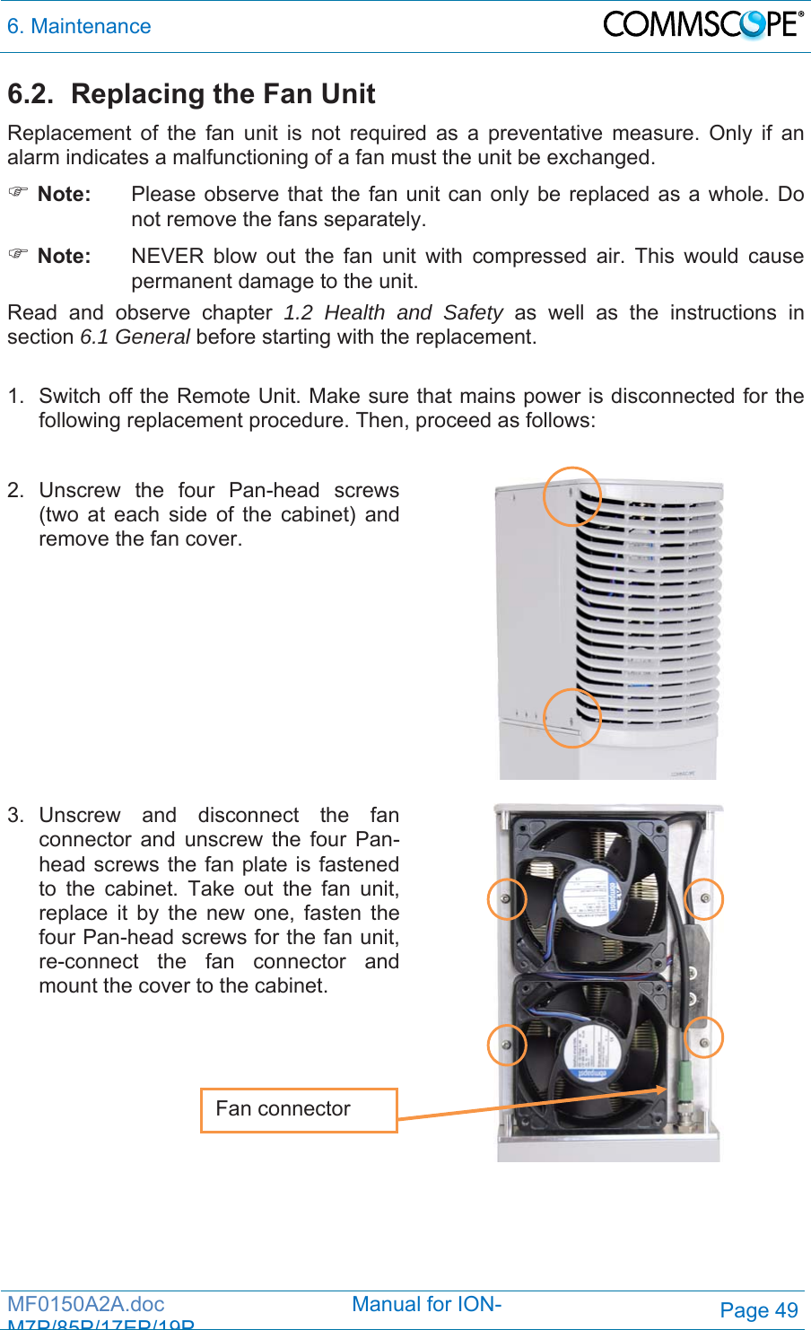 6. Maintenance  MF0150A2A.doc                                Manual for ION-M7P/85P/17EP/19PPage 49 6.2.  Replacing the Fan Unit Replacement of the fan unit is not required as a preventative measure. Only if an alarm indicates a malfunctioning of a fan must the unit be exchanged.  Note:  Please observe that the fan unit can only be replaced as a whole. Do not remove the fans separately.  Note:  NEVER blow out the fan unit with compressed air. This would cause permanent damage to the unit. Read and observe chapter 1.2 Health and Safety as well as the instructions in section 6.1 General before starting with the replacement.   1.  Switch off the Remote Unit. Make sure that mains power is disconnected for the following replacement procedure. Then, proceed as follows:  2. Unscrew the four Pan-head screws (two at each side of the cabinet) and remove the fan cover.     3. Unscrew and disconnect the fan connector and unscrew the four Pan-head screws the fan plate is fastened to the cabinet. Take out the fan unit, replace it by the new one, fasten the four Pan-head screws for the fan unit, re-connect the fan connector and mount the cover to the cabinet.     Fan connector 