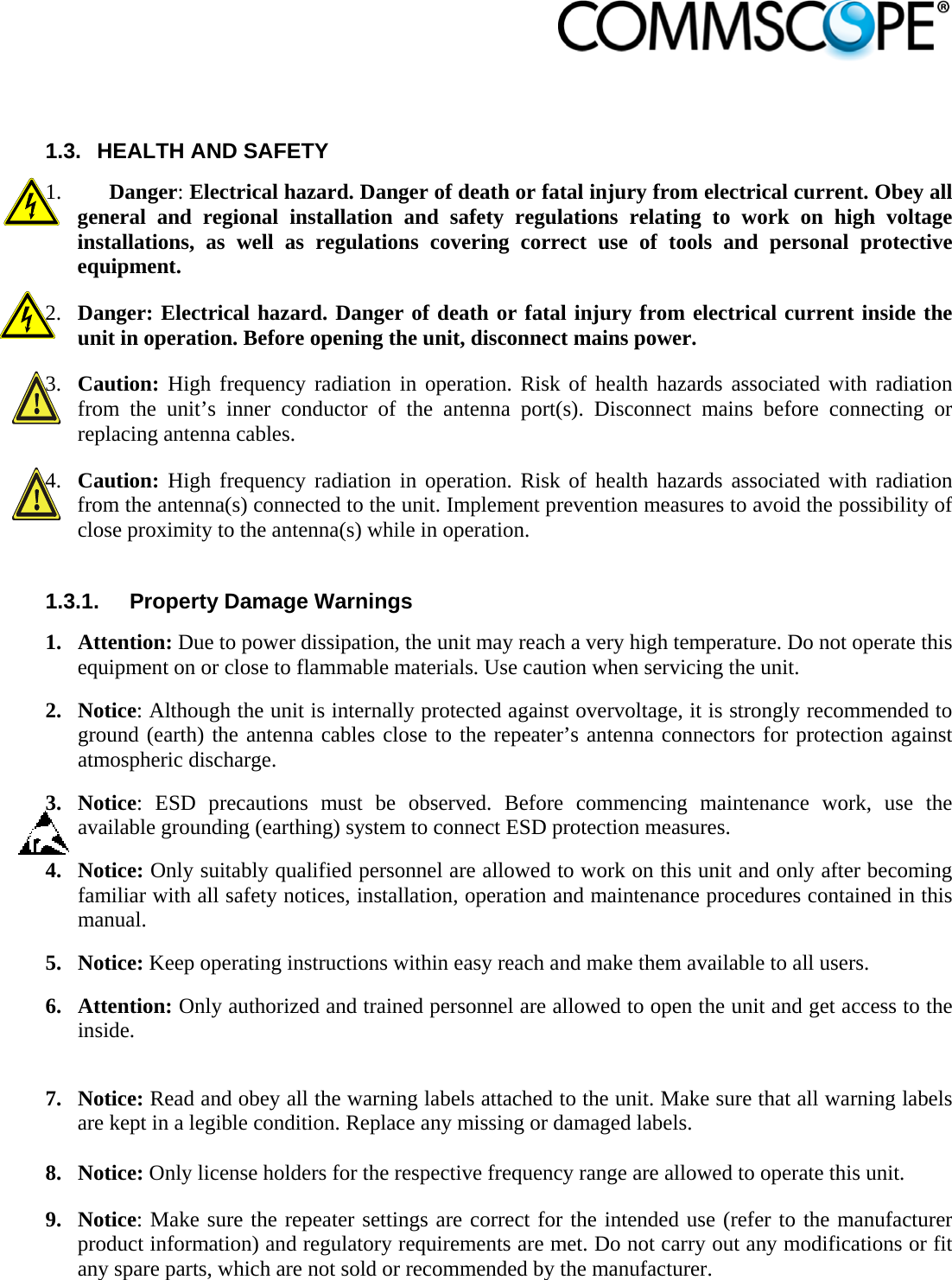                             1.3.  HEALTH AND SAFETY 1. Danger: Electrical hazard. Danger of death or fatal injury from electrical current. Obey all general and regional installation and safety regulations relating to work on high voltage installations, as well as regulations covering correct use of tools and personal protective equipment. 2. Danger: Electrical hazard. Danger of death or fatal injury from electrical current inside the unit in operation. Before opening the unit, disconnect mains power. 3. Caution: High frequency radiation in operation. Risk of health hazards associated with radiation from the unit’s inner conductor of the antenna port(s). Disconnect mains before connecting or replacing antenna cables. 4. Caution: High frequency radiation in operation. Risk of health hazards associated with radiation from the antenna(s) connected to the unit. Implement prevention measures to avoid the possibility of close proximity to the antenna(s) while in operation.   1.3.1.  Property Damage Warnings 1. Attention: Due to power dissipation, the unit may reach a very high temperature. Do not operate this equipment on or close to flammable materials. Use caution when servicing the unit.  2. Notice: Although the unit is internally protected against overvoltage, it is strongly recommended to ground (earth) the antenna cables close to the repeater’s antenna connectors for protection against atmospheric discharge. 3. Notice: ESD precautions must be observed. Before commencing maintenance work, use the available grounding (earthing) system to connect ESD protection measures. 4. Notice: Only suitably qualified personnel are allowed to work on this unit and only after becoming familiar with all safety notices, installation, operation and maintenance procedures contained in this manual. 5. Notice: Keep operating instructions within easy reach and make them available to all users. 6. Attention: Only authorized and trained personnel are allowed to open the unit and get access to the inside.  7. Notice: Read and obey all the warning labels attached to the unit. Make sure that all warning labels are kept in a legible condition. Replace any missing or damaged labels.  8. Notice: Only license holders for the respective frequency range are allowed to operate this unit. 9. Notice: Make sure the repeater settings are correct for the intended use (refer to the manufacturer product information) and regulatory requirements are met. Do not carry out any modifications or fit any spare parts, which are not sold or recommended by the manufacturer. 