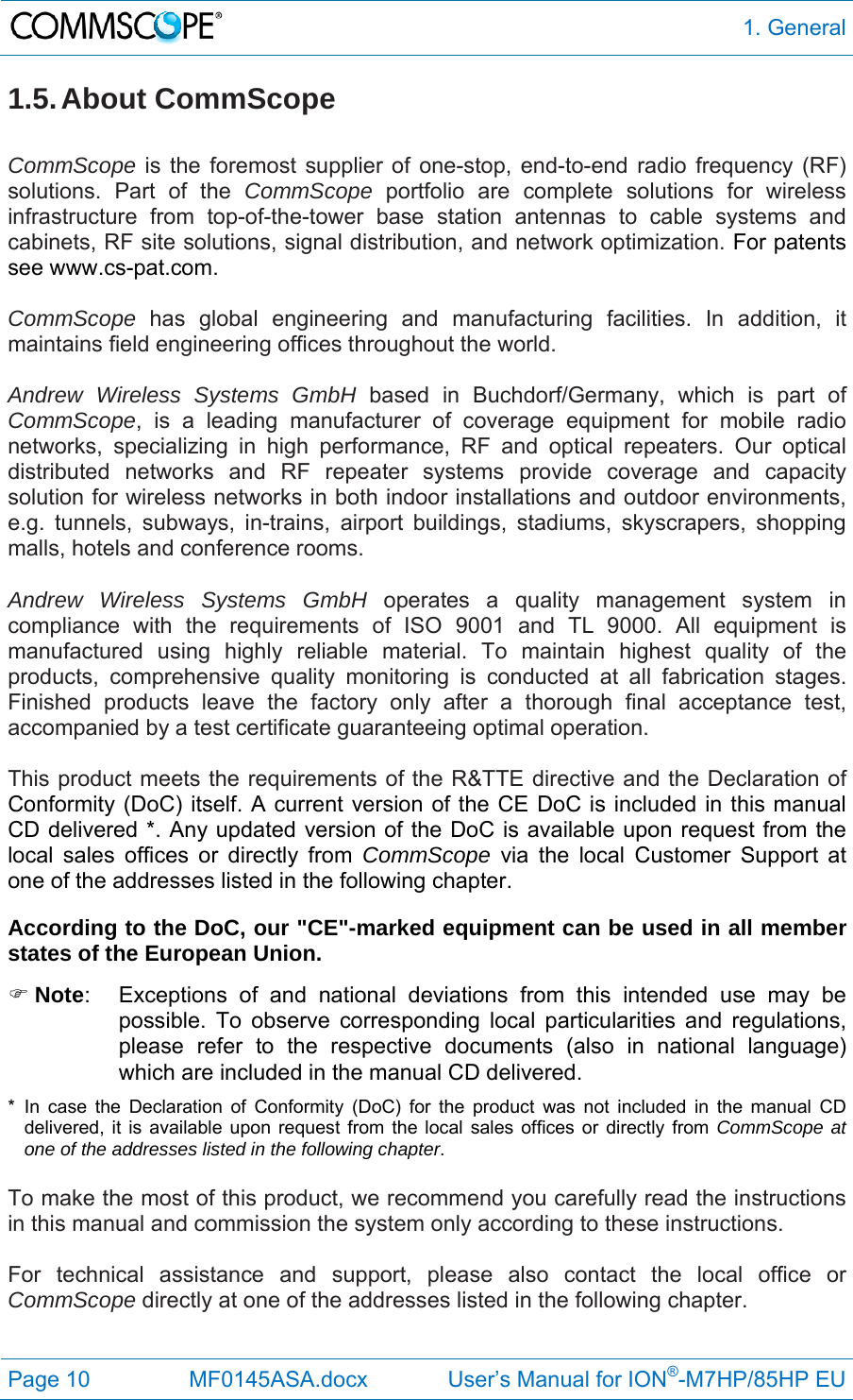  1. General Page 10  MF0145ASA.docx             User’s Manual for ION®-M7HP/85HP EU 1.5. About  CommScope  CommScope is the foremost supplier of one-stop, end-to-end radio frequency (RF) solutions. Part of the CommScope portfolio are complete solutions for wireless infrastructure from top-of-the-tower base station antennas to cable systems and cabinets, RF site solutions, signal distribution, and network optimization. For patents see www.cs-pat.com.  CommScope  has global engineering and manufacturing facilities. In addition, it maintains field engineering offices throughout the world.  Andrew Wireless Systems GmbH based in Buchdorf/Germany, which is part of CommScope, is a leading manufacturer of coverage equipment for mobile radio networks, specializing in high performance, RF and optical repeaters. Our optical distributed networks and RF repeater systems provide coverage and capacity solution for wireless networks in both indoor installations and outdoor environments, e.g. tunnels, subways, in-trains, airport buildings, stadiums, skyscrapers, shopping malls, hotels and conference rooms.   Andrew Wireless Systems GmbH operates a quality management system in compliance with the requirements of ISO 9001 and TL 9000. All equipment is manufactured using highly reliable material. To maintain highest quality of the products, comprehensive quality monitoring is conducted at all fabrication stages. Finished products leave the factory only after a thorough final acceptance test, accompanied by a test certificate guaranteeing optimal operation.  This product meets the requirements of the R&amp;TTE directive and the Declaration of Conformity (DoC) itself. A current version of the CE DoC is included in this manual CD delivered *. Any updated version of the DoC is available upon request from the local sales offices or directly from CommScope via the local Customer Support at one of the addresses listed in the following chapter.  According to the DoC, our &quot;CE&quot;-marked equipment can be used in all member states of the European Union.  Note:  Exceptions of and national deviations from this intended use may be possible. To observe corresponding local particularities and regulations, please refer to the respective documents (also in national language) which are included in the manual CD delivered. * In case the Declaration of Conformity (DoC) for the product was not included in the manual CD delivered, it is available upon request from the local sales offices or directly from CommScope at one of the addresses listed in the following chapter.  To make the most of this product, we recommend you carefully read the instructions in this manual and commission the system only according to these instructions.   For technical assistance and support, please also contact the local office or CommScope directly at one of the addresses listed in the following chapter.   