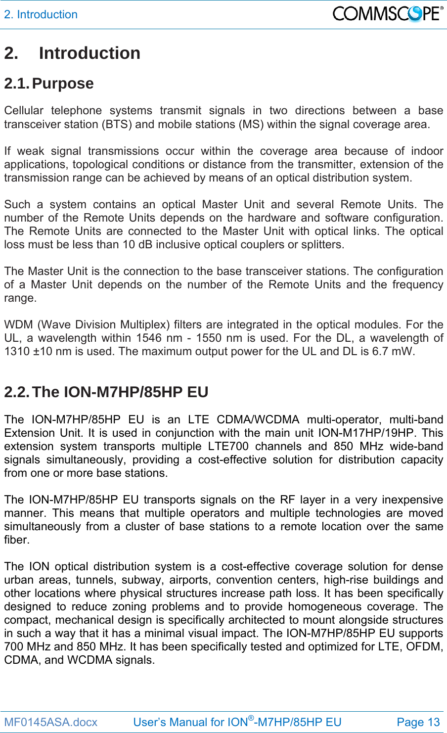 2. Introduction  MF0145ASA.docx           User’s Manual for ION®-M7HP/85HP EU  Page 13 2. Introduction 2.1. Purpose Cellular telephone systems transmit signals in two directions between a base transceiver station (BTS) and mobile stations (MS) within the signal coverage area.  If weak signal transmissions occur within the coverage area because of indoor applications, topological conditions or distance from the transmitter, extension of the transmission range can be achieved by means of an optical distribution system.  Such a system contains an optical Master Unit and several Remote Units. The number of the Remote Units depends on the hardware and software configuration. The Remote Units are connected to the Master Unit with optical links. The optical loss must be less than 10 dB inclusive optical couplers or splitters.  The Master Unit is the connection to the base transceiver stations. The configuration of a Master Unit depends on the number of the Remote Units and the frequency range.   WDM (Wave Division Multiplex) filters are integrated in the optical modules. For the UL, a wavelength within 1546 nm - 1550 nm is used. For the DL, a wavelength of 1310 ±10 nm is used. The maximum output power for the UL and DL is 6.7 mW.  2.2. The  ION-M7HP/85HP  EU The ION-M7HP/85HP EU is an LTE CDMA/WCDMA multi-operator, multi-band Extension Unit. It is used in conjunction with the main unit ION-M17HP/19HP. This extension system transports multiple LTE700 channels and 850 MHz wide-band signals simultaneously, providing a cost-effective solution for distribution capacity from one or more base stations.  The ION-M7HP/85HP EU transports signals on the RF layer in a very inexpensive manner. This means that multiple operators and multiple technologies are moved simultaneously from a cluster of base stations to a remote location over the same fiber.  The ION optical distribution system is a cost-effective coverage solution for dense urban areas, tunnels, subway, airports, convention centers, high-rise buildings and other locations where physical structures increase path loss. It has been specifically designed to reduce zoning problems and to provide homogeneous coverage. The compact, mechanical design is specifically architected to mount alongside structures in such a way that it has a minimal visual impact. The ION-M7HP/85HP EU supports 700 MHz and 850 MHz. It has been specifically tested and optimized for LTE, OFDM, CDMA, and WCDMA signals.    