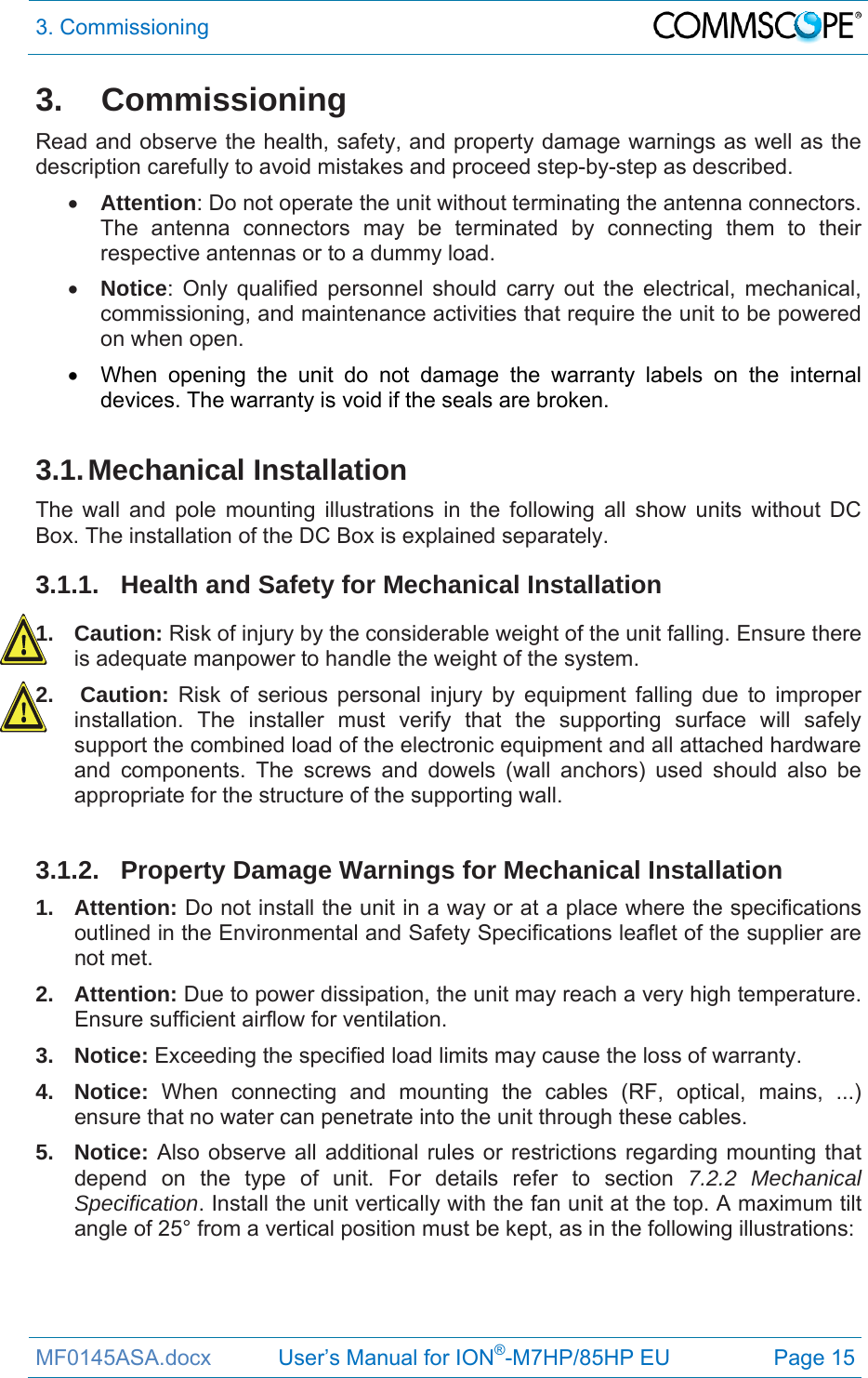 3. Commissioning  MF0145ASA.docx           User’s Manual for ION®-M7HP/85HP EU  Page 15 3. Commissioning Read and observe the health, safety, and property damage warnings as well as the description carefully to avoid mistakes and proceed step-by-step as described.   Attention: Do not operate the unit without terminating the antenna connectors. The antenna connectors may be terminated by connecting them to their respective antennas or to a dummy load.  Notice: Only qualified personnel should carry out the electrical, mechanical, commissioning, and maintenance activities that require the unit to be powered on when open.    When opening the unit do not damage the warranty labels on the internal devices. The warranty is void if the seals are broken.  3.1. Mechanical  Installation The wall and pole mounting illustrations in the following all show units without DC Box. The installation of the DC Box is explained separately. 3.1.1. Health and Safety for Mechanical Installation 1. Caution: Risk of injury by the considerable weight of the unit falling. Ensure there is adequate manpower to handle the weight of the system. 2.   Caution: Risk of serious personal injury by equipment falling due to improper installation. The installer must verify that the supporting surface will safely support the combined load of the electronic equipment and all attached hardware and components. The screws and dowels (wall anchors) used should also be appropriate for the structure of the supporting wall.  3.1.2.  Property Damage Warnings for Mechanical Installation 1. Attention: Do not install the unit in a way or at a place where the specifications outlined in the Environmental and Safety Specifications leaflet of the supplier are not met. 2. Attention: Due to power dissipation, the unit may reach a very high temperature. Ensure sufficient airflow for ventilation. 3. Notice: Exceeding the specified load limits may cause the loss of warranty. 4. Notice: When connecting and mounting the cables (RF, optical, mains, ...) ensure that no water can penetrate into the unit through these cables. 5. Notice: Also observe all additional rules or restrictions regarding mounting that depend on the type of unit. For details refer to section 7.2.2 Mechanical Specification. Install the unit vertically with the fan unit at the top. A maximum tilt angle of 25° from a vertical position must be kept, as in the following illustrations:   