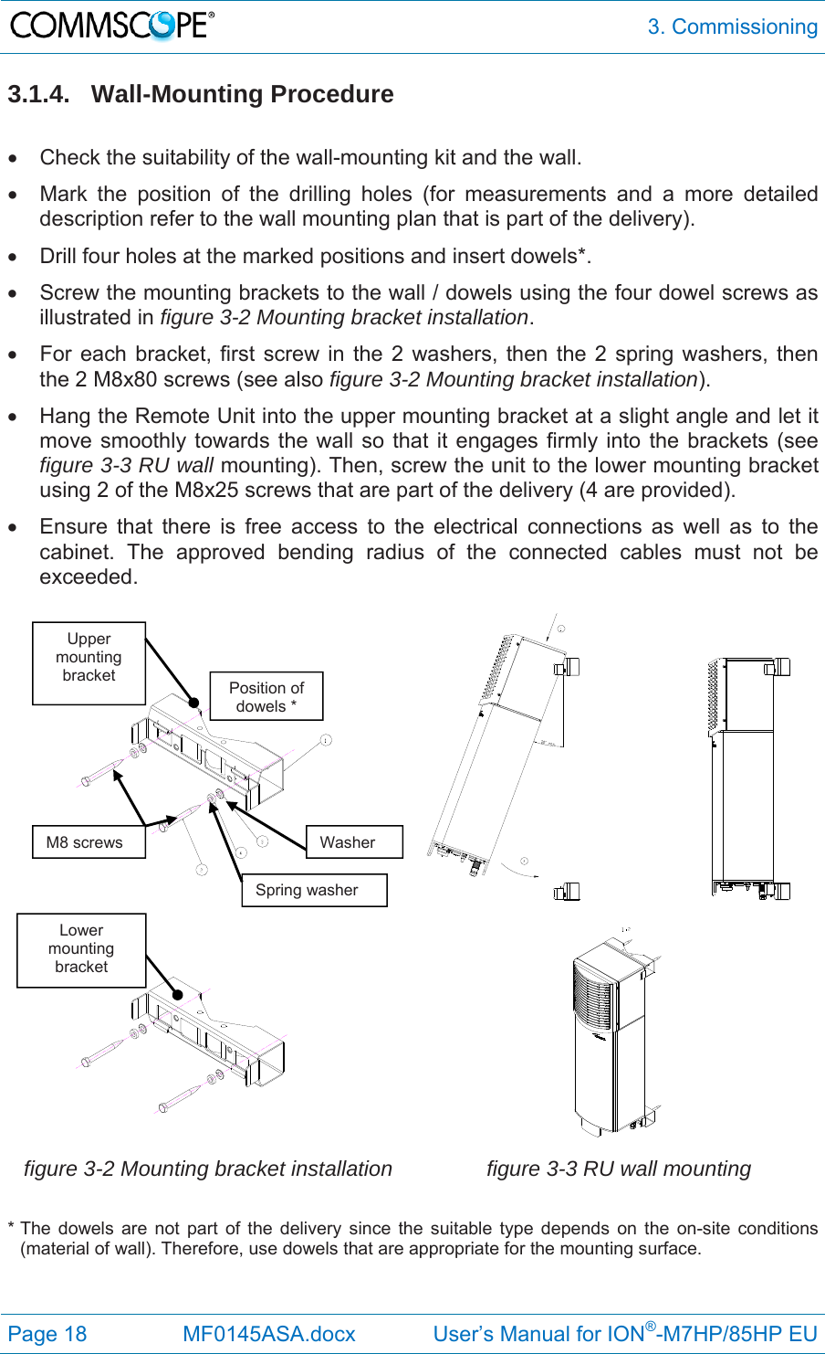  3. Commissioning Page 18  MF0145ASA.docx             User’s Manual for ION®-M7HP/85HP EU 3.1.4. Wall-Mounting Procedure    Check the suitability of the wall-mounting kit and the wall.   Mark the position of the drilling holes (for measurements and a more detailed description refer to the wall mounting plan that is part of the delivery).    Drill four holes at the marked positions and insert dowels*.   Screw the mounting brackets to the wall / dowels using the four dowel screws as illustrated in figure 3-2 Mounting bracket installation.   For each bracket, first screw in the 2 washers, then the 2 spring washers, then the 2 M8x80 screws (see also figure 3-2 Mounting bracket installation).   Hang the Remote Unit into the upper mounting bracket at a slight angle and let it move smoothly towards the wall so that it engages firmly into the brackets (see figure 3-3 RU wall mounting). Then, screw the unit to the lower mounting bracket using 2 of the M8x25 screws that are part of the delivery (4 are provided).   Ensure that there is free access to the electrical connections as well as to the cabinet. The approved bending radius of the connected cables must not be exceeded.       figure 3-2 Mounting bracket installation  figure 3-3 RU wall mounting * The dowels are not part of the delivery since the suitable type depends on the on-site conditions (material of wall). Therefore, use dowels that are appropriate for the mounting surface.   M8 screws Spring washerWasherPosition of dowels * Upper mounting bracket Lower mounting bracket 