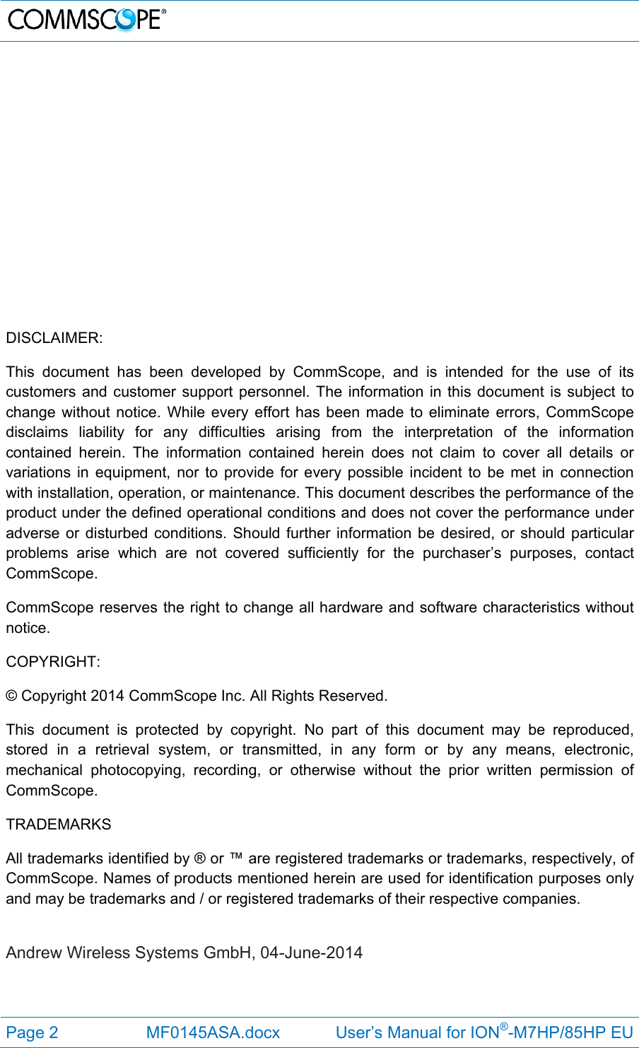   Page 2  MF0145ASA.docx            User’s Manual for ION®-M7HP/85HP EU               DISCLAIMER: This document has been developed by CommScope, and is intended for the use of its customers and customer support personnel. The information in this document is subject to change without notice. While every effort has been made to eliminate errors, CommScope disclaims liability for any difficulties arising from the interpretation of the information contained herein. The information contained herein does not claim to cover all details or variations in equipment, nor to provide for every possible incident to be met in connection with installation, operation, or maintenance. This document describes the performance of the product under the defined operational conditions and does not cover the performance under adverse or disturbed conditions. Should further information be desired, or should particular problems arise which are not covered sufficiently for the purchaser’s purposes, contact CommScope. CommScope reserves the right to change all hardware and software characteristics without notice. COPYRIGHT: © Copyright 2014 CommScope Inc. All Rights Reserved. This document is protected by copyright. No part of this document may be reproduced, stored in a retrieval system, or transmitted, in any form or by any means, electronic, mechanical photocopying, recording, or otherwise without the prior written permission of CommScope. TRADEMARKS All trademarks identified by ® or ™ are registered trademarks or trademarks, respectively, of CommScope. Names of products mentioned herein are used for identification purposes only and may be trademarks and / or registered trademarks of their respective companies.  Andrew Wireless Systems GmbH, 04-June-2014  