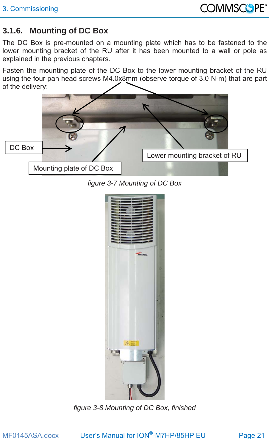 3. Commissioning  MF0145ASA.docx           User’s Manual for ION®-M7HP/85HP EU  Page 21 3.1.6.  Mounting of DC Box The DC Box is pre-mounted on a mounting plate which has to be fastened to the lower mounting bracket of the RU after it has been mounted to a wall or pole as explained in the previous chapters. Fasten the mounting plate of the DC Box to the lower mounting bracket of the RU using the four pan head screws M4.0x8mm (observe torque of 3.0 N-m) that are part of the delivery:  figure 3-7 Mounting of DC Box  figure 3-8 Mounting of DC Box, finished Lower mounting bracket of RU Mounting plate of DC Box DC Box 