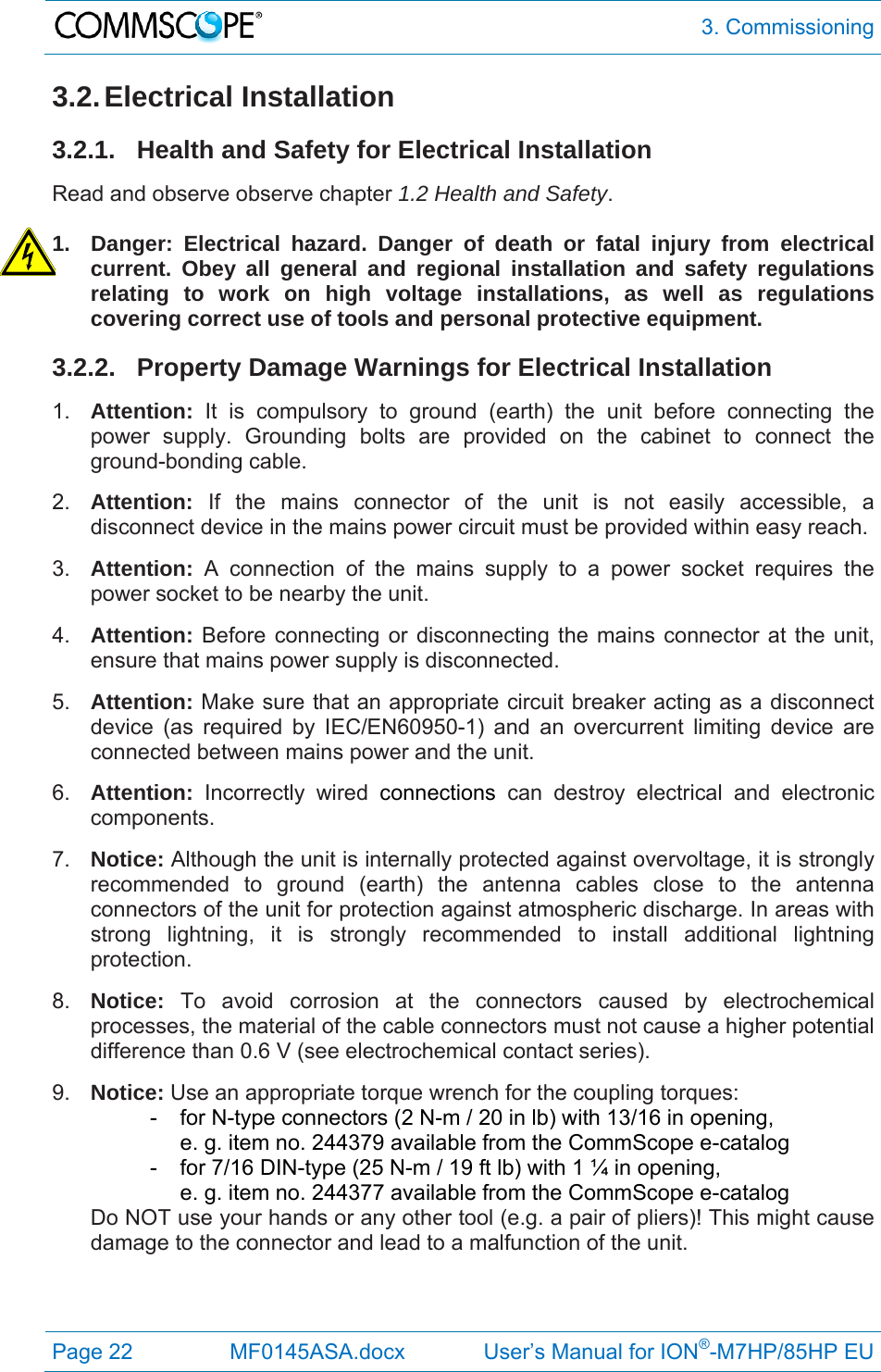  3. Commissioning Page 22  MF0145ASA.docx             User’s Manual for ION®-M7HP/85HP EU 3.2. Electrical  Installation 3.2.1. Health and Safety for Electrical Installation Read and observe observe chapter 1.2 Health and Safety.  1.  Danger: Electrical hazard. Danger of death or fatal injury from electrical current. Obey all general and regional installation and safety regulations relating to work on high voltage installations, as well as regulations covering correct use of tools and personal protective equipment. 3.2.2.  Property Damage Warnings for Electrical Installation 1.  Attention: It is compulsory to ground (earth) the unit before connecting the power supply. Grounding bolts are provided on the cabinet to connect the ground-bonding cable. 2.  Attention:  If the mains connector of the unit is not easily accessible, a disconnect device in the mains power circuit must be provided within easy reach. 3.  Attention: A connection of the mains supply to a power socket requires the power socket to be nearby the unit. 4.  Attention: Before connecting or disconnecting the mains connector at the unit, ensure that mains power supply is disconnected. 5.  Attention: Make sure that an appropriate circuit breaker acting as a disconnect device (as required by IEC/EN60950-1) and an overcurrent limiting device are connected between mains power and the unit. 6.  Attention: Incorrectly wired connections can destroy electrical and electronic components.  7.  Notice: Although the unit is internally protected against overvoltage, it is strongly recommended to ground (earth) the antenna cables close to the antenna connectors of the unit for protection against atmospheric discharge. In areas with strong lightning, it is strongly recommended to install additional lightning protection. 8.  Notice: To avoid corrosion at the connectors caused by electrochemical processes, the material of the cable connectors must not cause a higher potential difference than 0.6 V (see electrochemical contact series). 9.  Notice: Use an appropriate torque wrench for the coupling torques:   -  for N-type connectors (2 N-m / 20 in lb) with 13/16 in opening,      e. g. item no. 244379 available from the CommScope e-catalog   -  for 7/16 DIN-type (25 N-m / 19 ft lb) with 1 ¼ in opening,      e. g. item no. 244377 available from the CommScope e-catalog Do NOT use your hands or any other tool (e.g. a pair of pliers)! This might cause damage to the connector and lead to a malfunction of the unit.   