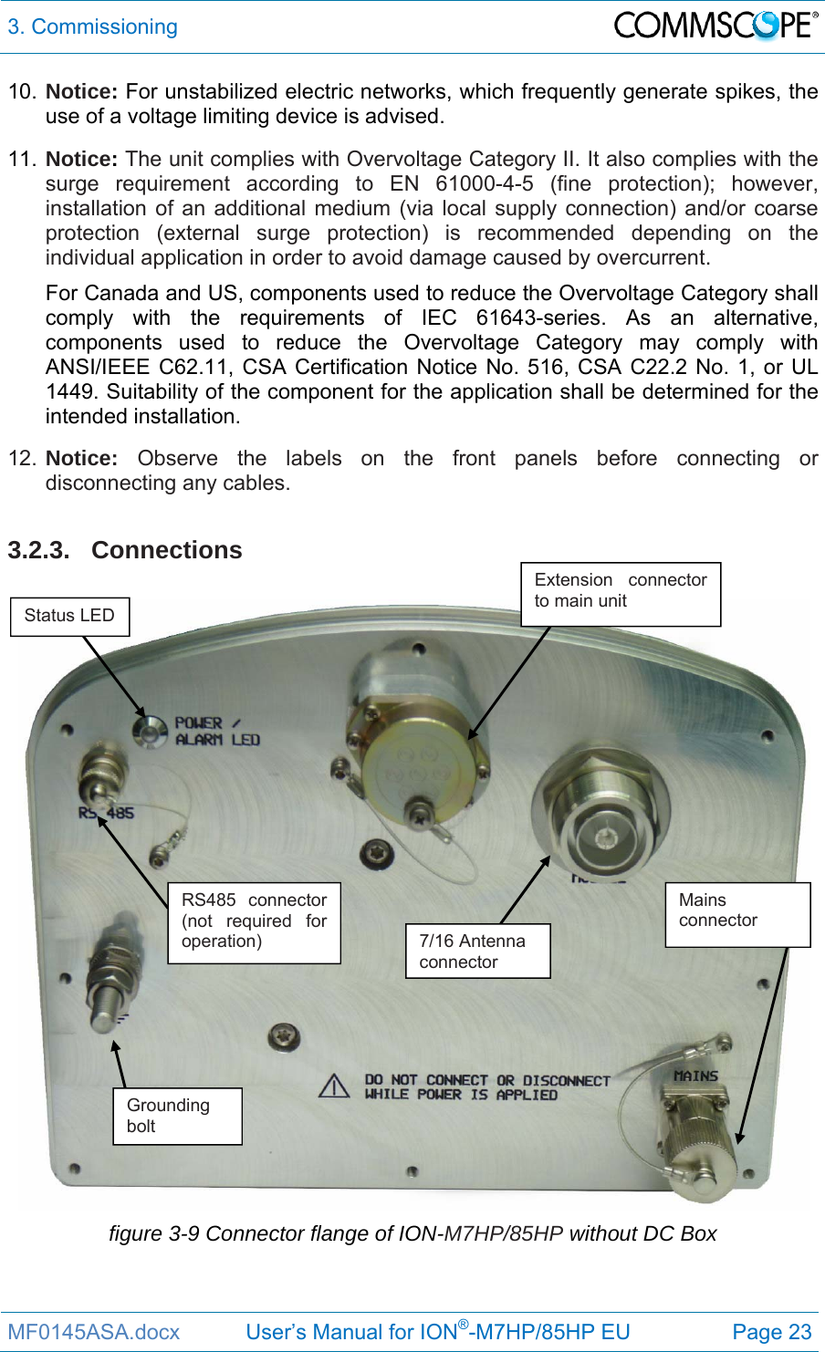 3. Commissioning  MF0145ASA.docx           User’s Manual for ION®-M7HP/85HP EU  Page 23 10. Notice: For unstabilized electric networks, which frequently generate spikes, the use of a voltage limiting device is advised. 11. Notice: The unit complies with Overvoltage Category II. It also complies with the surge requirement according to EN 61000-4-5 (fine protection); however, installation of an additional medium (via local supply connection) and/or coarse protection (external surge protection) is recommended depending on the individual application in order to avoid damage caused by overcurrent. For Canada and US, components used to reduce the Overvoltage Category shall comply with the requirements of IEC 61643-series. As an alternative, components used to reduce the Overvoltage Category may comply with ANSI/IEEE C62.11, CSA Certification Notice No. 516, CSA C22.2 No. 1, or UL 1449. Suitability of the component for the application shall be determined for the intended installation. 12. Notice: Observe the labels on the front panels before connecting or disconnecting any cables.   3.2.3. Connections   figure 3-9 Connector flange of ION-M7HP/85HP without DC Box Mains connector Grounding bolt Extension connector to main unit Status LED 7/16 Antenna connector RS485 connector (not required for operation) 