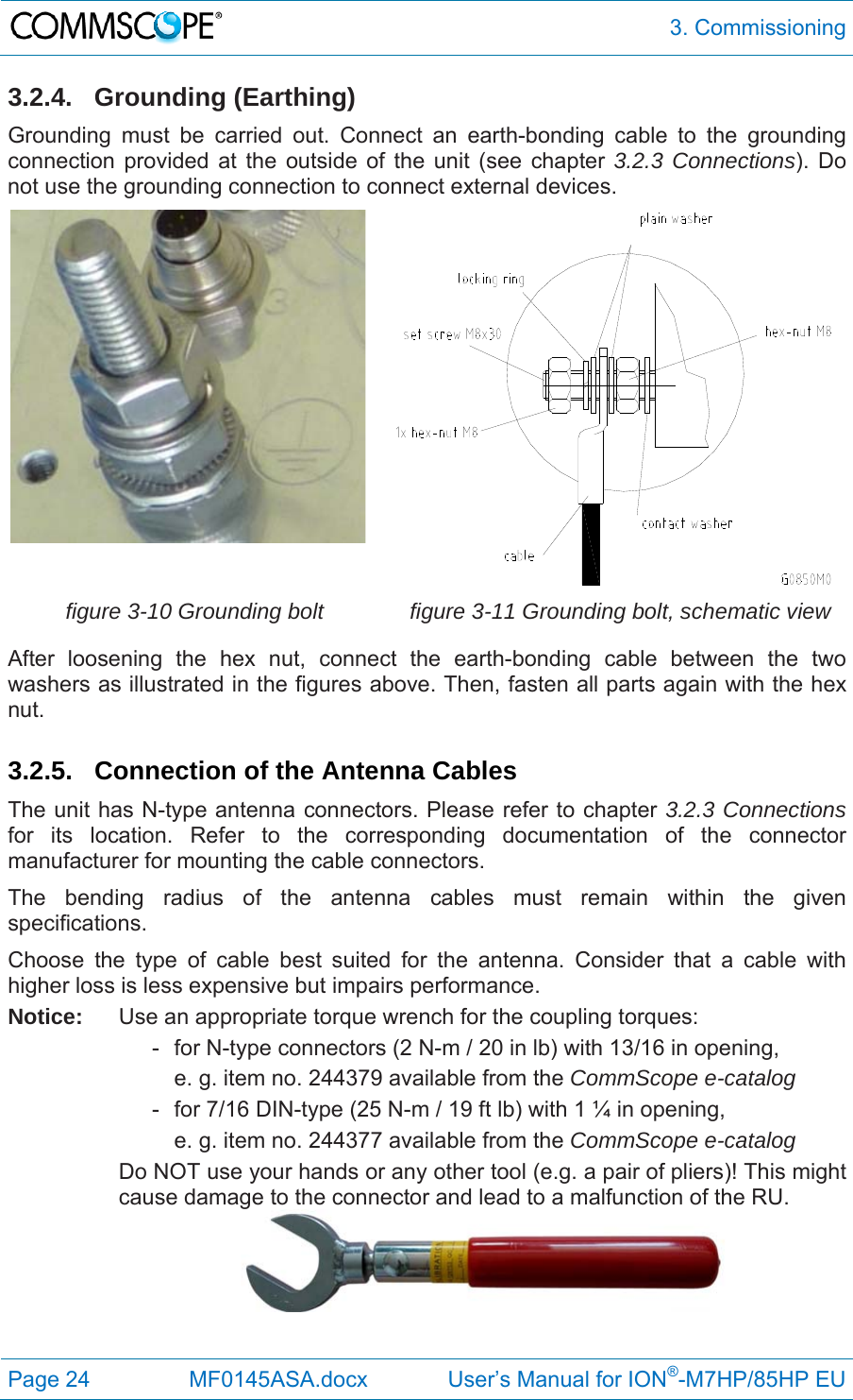  3. Commissioning Page 24  MF0145ASA.docx             User’s Manual for ION®-M7HP/85HP EU 3.2.4. Grounding (Earthing) Grounding must be carried out. Connect an earth-bonding cable to the grounding connection provided at the outside of the unit (see chapter 3.2.3 Connections). Do not use the grounding connection to connect external devices.  figure 3-10 Grounding bolt  figure 3-11 Grounding bolt, schematic view After loosening the hex nut, connect the earth-bonding cable between the two washers as illustrated in the figures above. Then, fasten all parts again with the hex nut.  3.2.5.  Connection of the Antenna Cables The unit has N-type antenna connectors. Please refer to chapter 3.2.3 Connections for its location. Refer to the corresponding documentation of the connector manufacturer for mounting the cable connectors.  The bending radius of the antenna cables must remain within the given specifications.  Choose the type of cable best suited for the antenna. Consider that a cable with higher loss is less expensive but impairs performance. Notice:  Use an appropriate torque wrench for the coupling torques:     -  for N-type connectors (2 N-m / 20 in lb) with 13/16 in opening,        e. g. item no. 244379 available from the CommScope e-catalog     -  for 7/16 DIN-type (25 N-m / 19 ft lb) with 1 ¼ in opening,        e. g. item no. 244377 available from the CommScope e-catalog Do NOT use your hands or any other tool (e.g. a pair of pliers)! This might cause damage to the connector and lead to a malfunction of the RU.    