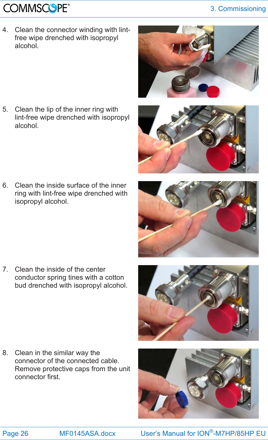  3. Commissioning Page 26  MF0145ASA.docx             User’s Manual for ION®-M7HP/85HP EU 4.  Clean the connector winding with lint-free wipe drenched with isopropyl alcohol.  5.  Clean the lip of the inner ring with lint-free wipe drenched with isopropyl alcohol.   6.  Clean the inside surface of the inner ring with lint-free wipe drenched with isopropyl alcohol.   7.  Clean the inside of the center conductor spring tines with a cotton bud drenched with isopropyl alcohol.   8.  Clean in the similar way the connector of the connected cable. Remove protective caps from the unit connector first.   