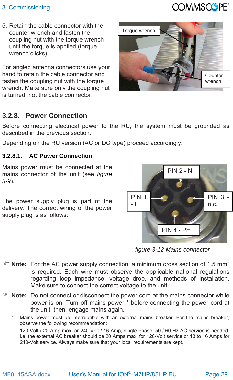 3. Commissioning  MF0145ASA.docx           User’s Manual for ION®-M7HP/85HP EU  Page 29 5. Retain the cable connector with the counter wrench and fasten the coupling nut with the torque wrench until the torque is applied (torque wrench clicks).  For angled antenna connectors use your hand to retain the cable connector and fasten the coupling nut with the torque wrench. Make sure only the coupling nut is turned, not the cable connector.    3.2.8. Power Connection Before connecting electrical power to the RU, the system must be grounded as described in the previous section.  Depending on the RU version (AC or DC type) proceed accordingly: 3.2.8.1. AC Power Connection Mains power must be connected at the mains connector of the unit (see figure 3-9).  The power supply plug is part of the delivery. The correct wiring of the power supply plug is as follows:   figure 3-12 Mains connector  Note:  For the AC power supply connection, a minimum cross section of 1.5 mm2 is required. Each wire must observe the applicable national regulations regarding loop impedance, voltage drop, and methods of installation. Make sure to connect the correct voltage to the unit.  Note:  Do not connect or disconnect the power cord at the mains connector while power is on. Turn off mains power * before connecting the power cord at the unit, then, engage mains again. *   Mains power must be interruptible with an external mains breaker. For the mains breaker, observe the following recommendation: 120 Volt / 20 Amp max. or 240 Volt / 16 Amp, single-phase, 50 / 60 Hz AC service is needed, i.e. the external AC breaker should be 20 Amps max. for 120-Volt service or 13 to 16 Amps for 240-Volt service. Always make sure that your local requirements are kept.    PIN 3 - n.c. PIN 4 - PE PIN 1 - L PIN 2 - N Torque wrench Counter wrench 