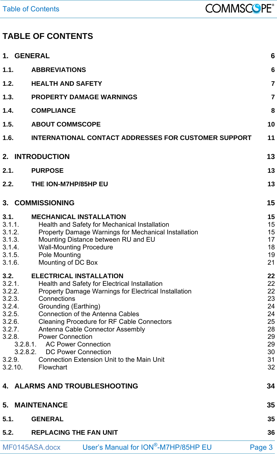 Table of Contents  MF0145ASA.docx           User’s Manual for ION®-M7HP/85HP EU  Page 3 TABLE OF CONTENTS 1.GENERAL 61.1.ABBREVIATIONS 61.2.HEALTH AND SAFETY  71.3.PROPERTY DAMAGE WARNINGS  71.4.COMPLIANCE 81.5.ABOUT COMMSCOPE  101.6.INTERNATIONAL CONTACT ADDRESSES FOR CUSTOMER SUPPORT  112.INTRODUCTION 132.1.PURPOSE 132.2.THE ION-M7HP/85HP EU  133.COMMISSIONING 153.1.MECHANICAL INSTALLATION  153.1.1.Health and Safety for Mechanical Installation  153.1.2.Property Damage Warnings for Mechanical Installation  153.1.3.Mounting Distance between RU and EU  173.1.4.Wall-Mounting Procedure  183.1.5.Pole Mounting  193.1.6.Mounting of DC Box  213.2.ELECTRICAL INSTALLATION  223.2.1.Health and Safety for Electrical Installation  223.2.2.Property Damage Warnings for Electrical Installation  223.2.3.Connections 233.2.4.Grounding (Earthing)  243.2.5.Connection of the Antenna Cables  243.2.6.Cleaning Procedure for RF Cable Connectors  253.2.7.Antenna Cable Connector Assembly  283.2.8.Power Connection  293.2.8.1.AC Power Connection  293.2.8.2.DC Power Connection  303.2.9.Connection Extension Unit to the Main Unit  313.2.10.Flowchart 324.ALARMS AND TROUBLESHOOTING  345.MAINTENANCE 355.1.GENERAL 355.2.REPLACING THE FAN UNIT  36