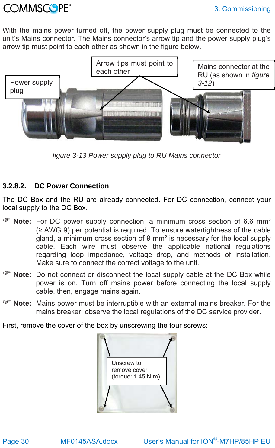  3. Commissioning Page 30  MF0145ASA.docx             User’s Manual for ION®-M7HP/85HP EU With the mains power turned off, the power supply plug must be connected to the unit’s Mains connector. The Mains connector’s arrow tip and the power supply plug’s arrow tip must point to each other as shown in the figure below.     figure 3-13 Power supply plug to RU Mains connector  3.2.8.2. DC Power Connection The DC Box and the RU are already connected. For DC connection, connect your local supply to the DC Box.  Note:  For DC power supply connection, a minimum cross section of 6.6 mm² (≥ AWG 9) per potential is required. To ensure watertightness of the cable gland, a minimum cross section of 9 mm² is necessary for the local supply cable. Each wire must observe the applicable national regulations regarding loop impedance, voltage drop, and methods of installation. Make sure to connect the correct voltage to the unit.  Note:  Do not connect or disconnect the local supply cable at the DC Box while power is on. Turn off mains power before connecting the local supply cable, then, engage mains again.  Note:  Mains power must be interruptible with an external mains breaker. For the mains breaker, observe the local regulations of the DC service provider. First, remove the cover of the box by unscrewing the four screws:    Power supply plug Mains connector at the RU (as shown in figure 3-12) Arrow tips must point to each otherUnscrew to remove cover (torque: 1.45 N-m) 
