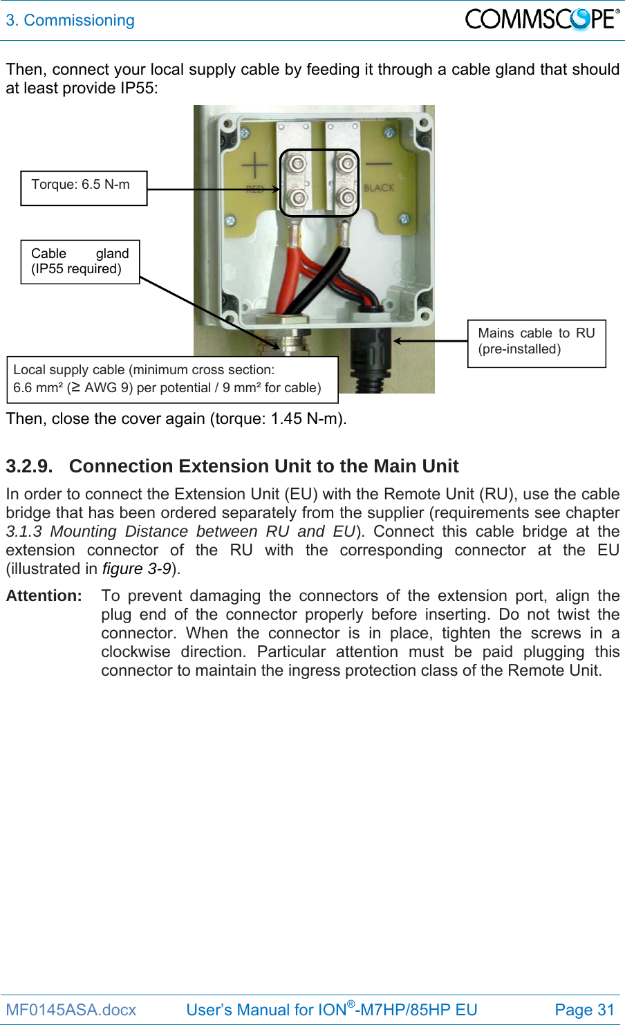 3. Commissioning  MF0145ASA.docx           User’s Manual for ION®-M7HP/85HP EU  Page 31 Then, connect your local supply cable by feeding it through a cable gland that should at least provide IP55:  Then, close the cover again (torque: 1.45 N-m).  3.2.9. Connection Extension Unit to the Main Unit In order to connect the Extension Unit (EU) with the Remote Unit (RU), use the cable bridge that has been ordered separately from the supplier (requirements see chapter 3.1.3 Mounting Distance between RU and EU). Connect this cable bridge at the extension connector of the RU with the corresponding connector at the EU (illustrated in figure 3-9). Attention:  To prevent damaging the connectors of the extension port, align the plug end of the connector properly before inserting. Do not twist the connector. When the connector is in place, tighten the screws in a clockwise direction. Particular attention must be paid plugging this connector to maintain the ingress protection class of the Remote Unit.     Cable gland (IP55 required) Mains cable to RU (pre-installed) Local supply cable (minimum cross section:  6.6 mm² (≥ AWG 9) per potential / 9 mm² for cable) Torque: 6.5 N-m 