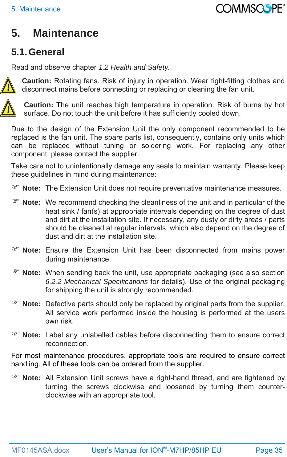 5. Maintenance  MF0145ASA.docx           User’s Manual for ION®-M7HP/85HP EU  Page 35 5. Maintenance 5.1. General Read and observe chapter 1.2 Health and Safety. Caution: Rotating fans. Risk of injury in operation. Wear tight-fitting clothes and disconnect mains before connecting or replacing or cleaning the fan unit. Caution: The unit reaches high temperature in operation. Risk of burns by hot surface. Do not touch the unit before it has sufficiently cooled down. Due to the design of the Extension Unit the only component recommended to be replaced is the fan unit. The spare parts list, consequently, contains only units which can be replaced without tuning or soldering work. For replacing any other component, please contact the supplier.  Take care not to unintentionally damage any seals to maintain warranty. Please keep these guidelines in mind during maintenance:  Note:  The Extension Unit does not require preventative maintenance measures.  Note:  We recommend checking the cleanliness of the unit and in particular of the heat sink / fan(s) at appropriate intervals depending on the degree of dust and dirt at the installation site. If necessary, any dusty or dirty areas / parts should be cleaned at regular intervals, which also depend on the degree of dust and dirt at the installation site.  Note:  Ensure the Extension Unit has been disconnected from mains power during maintenance.  Note:  When sending back the unit, use appropriate packaging (see also section 6.2.2 Mechanical Specifications for details). Use of the original packaging for shipping the unit is strongly recommended.  Note:  Defective parts should only be replaced by original parts from the supplier. All service work performed inside the housing is performed at the users own risk.  Note:  Label any unlabelled cables before disconnecting them to ensure correct reconnection. For most maintenance procedures, appropriate tools are required to ensure correct handling. All of these tools can be ordered from the supplier.   Note:  All Extension Unit screws have a right-hand thread, and are tightened by turning the screws clockwise and loosened by turning them counter-clockwise with an appropriate tool.    