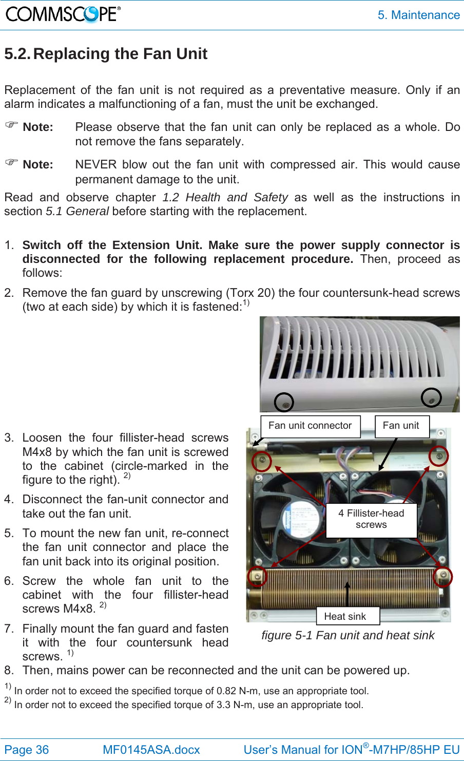  5. Maintenance Page 36  MF0145ASA.docx             User’s Manual for ION®-M7HP/85HP EU 5.2. Replacing the Fan Unit  Replacement of the fan unit is not required as a preventative measure. Only if an alarm indicates a malfunctioning of a fan, must the unit be exchanged.  Note:  Please observe that the fan unit can only be replaced as a whole. Do not remove the fans separately.  Note:  NEVER blow out the fan unit with compressed air. This would cause permanent damage to the unit. Read and observe chapter 1.2 Health and Safety as well as the instructions in section 5.1 General before starting with the replacement.   1.  Switch off the Extension Unit. Make sure the power supply connector is disconnected for the following replacement procedure. Then, proceed as follows: 2.  Remove the fan guard by unscrewing (Torx 20) the four countersunk-head screws (two at each side) by which it is fastened:1)    3. Loosen the four fillister-head screws M4x8 by which the fan unit is screwed to the cabinet (circle-marked in the figure to the right). 2) 4.  Disconnect the fan-unit connector and take out the fan unit. 5.  To mount the new fan unit, re-connect the fan unit connector and place the fan unit back into its original position. 6. Screw the whole fan unit to the cabinet with the four fillister-head screws M4x8. 2) 7.  Finally mount the fan guard and fasten it with the four countersunk head screws. 1) figure 5-1 Fan unit and heat sink 8.  Then, mains power can be reconnected and the unit can be powered up. 1) In order not to exceed the specified torque of 0.82 N-m, use an appropriate tool. 2) In order not to exceed the specified torque of 3.3 N-m, use an appropriate tool. Fan unit connector  Fan unit  Heat sink 4 Fillister-head screws 