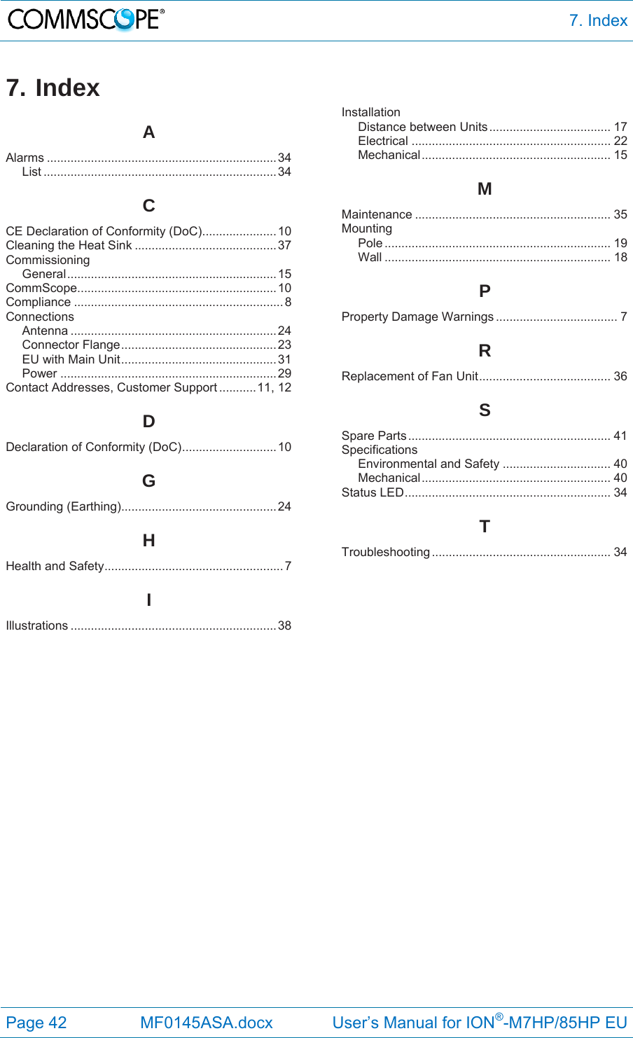  7. Index Page 42  MF0145ASA.docx             User’s Manual for ION®-M7HP/85HP EU 7. Index AAlarms .................................................................... 34 List ..................................................................... 34 CCE Declaration of Conformity (DoC) ...................... 10 Cleaning the Heat Sink .......................................... 37 Commissioning General .............................................................. 15 CommScope ........................................................... 10 Compliance .............................................................. 8 Connections Antenna ............................................................. 24 Connector Flange .............................................. 23 EU with Main Unit .............................................. 31 Power ................................................................ 29 Contact Addresses, Customer Support ........... 11, 12 DDeclaration of Conformity (DoC) ............................ 10 GGrounding (Earthing).............................................. 24 HHealth and Safety ..................................................... 7 IIllustrations ............................................................. 38 Installation Distance between Units .................................... 17 Electrical ........................................................... 22 Mechanical ........................................................  15 MMaintenance .......................................................... 35 Mounting Pole ...................................................................  19 Wall ................................................................... 18 PProperty Damage Warnings .................................... 7 RReplacement of Fan Unit ....................................... 36 SSpare Parts ............................................................ 41 Specifications Environmental and Safety ................................ 40 Mechanical ........................................................  40 Status LED ............................................................. 34 TTroubleshooting ..................................................... 34    