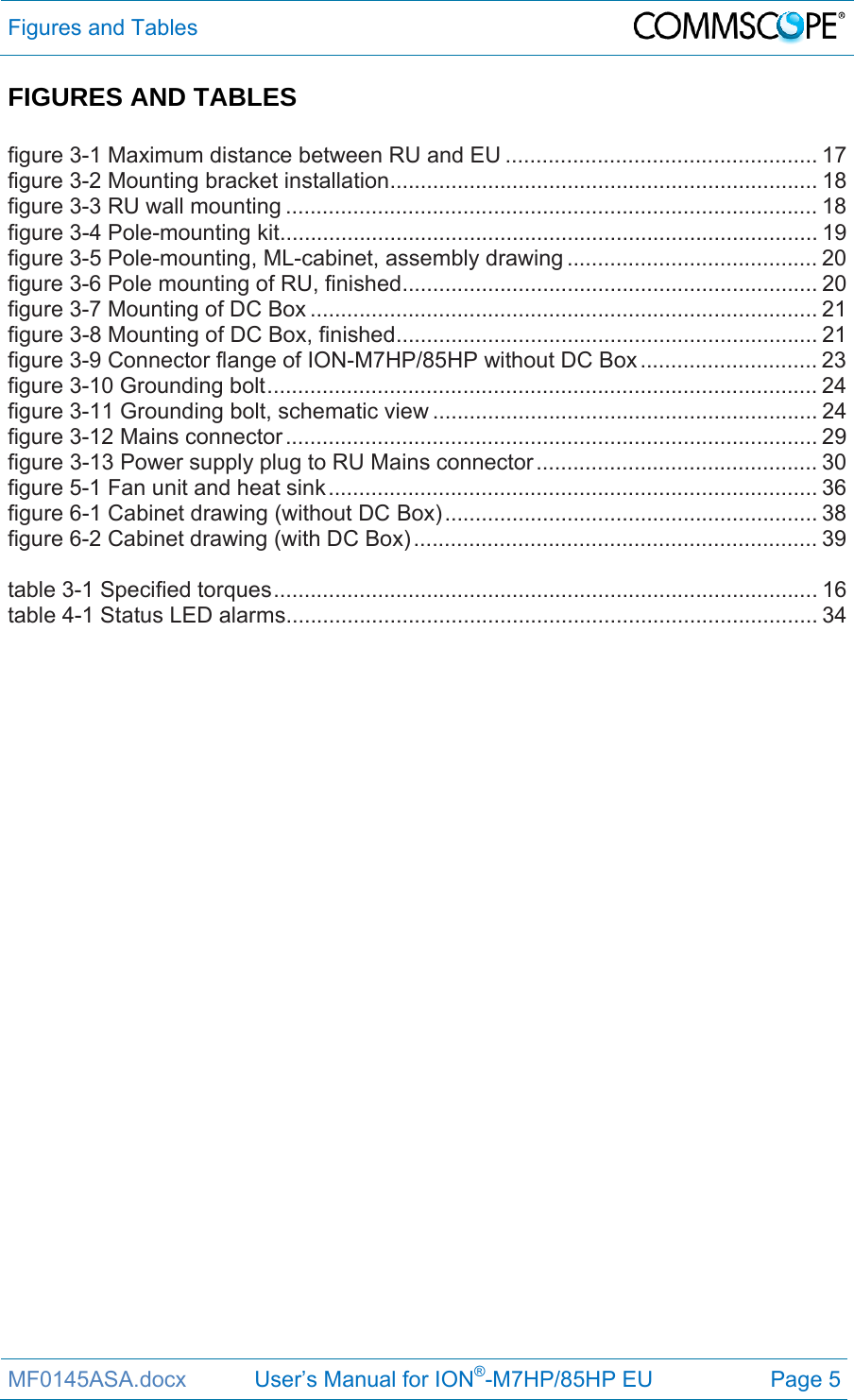 Figures and Tables  MF0145ASA.docx           User’s Manual for ION®-M7HP/85HP EU  Page 5 FIGURES AND TABLES  figure 3-1 Maximum distance between RU and EU ................................................... 17figure 3-2 Mounting bracket installation ...................................................................... 18figure 3-3 RU wall mounting ....................................................................................... 18figure 3-4 Pole-mounting kit ........................................................................................ 19figure 3-5 Pole-mounting, ML-cabinet, assembly drawing ......................................... 20figure 3-6 Pole mounting of RU, finished .................................................................... 20figure 3-7 Mounting of DC Box ................................................................................... 21figure 3-8 Mounting of DC Box, finished ..................................................................... 21figure 3-9 Connector flange of ION-M7HP/85HP without DC Box ............................. 23figure 3-10 Grounding bolt .......................................................................................... 24figure 3-11 Grounding bolt, schematic view ............................................................... 24figure 3-12 Mains connector ....................................................................................... 29figure 3-13 Power supply plug to RU Mains connector .............................................. 30figure 5-1 Fan unit and heat sink ................................................................................ 36figure 6-1 Cabinet drawing (without DC Box) .............................................................  38figure 6-2 Cabinet drawing (with DC Box) .................................................................. 39 table 3-1 Specified torques ......................................................................................... 16table 4-1 Status LED alarms ....................................................................................... 34    