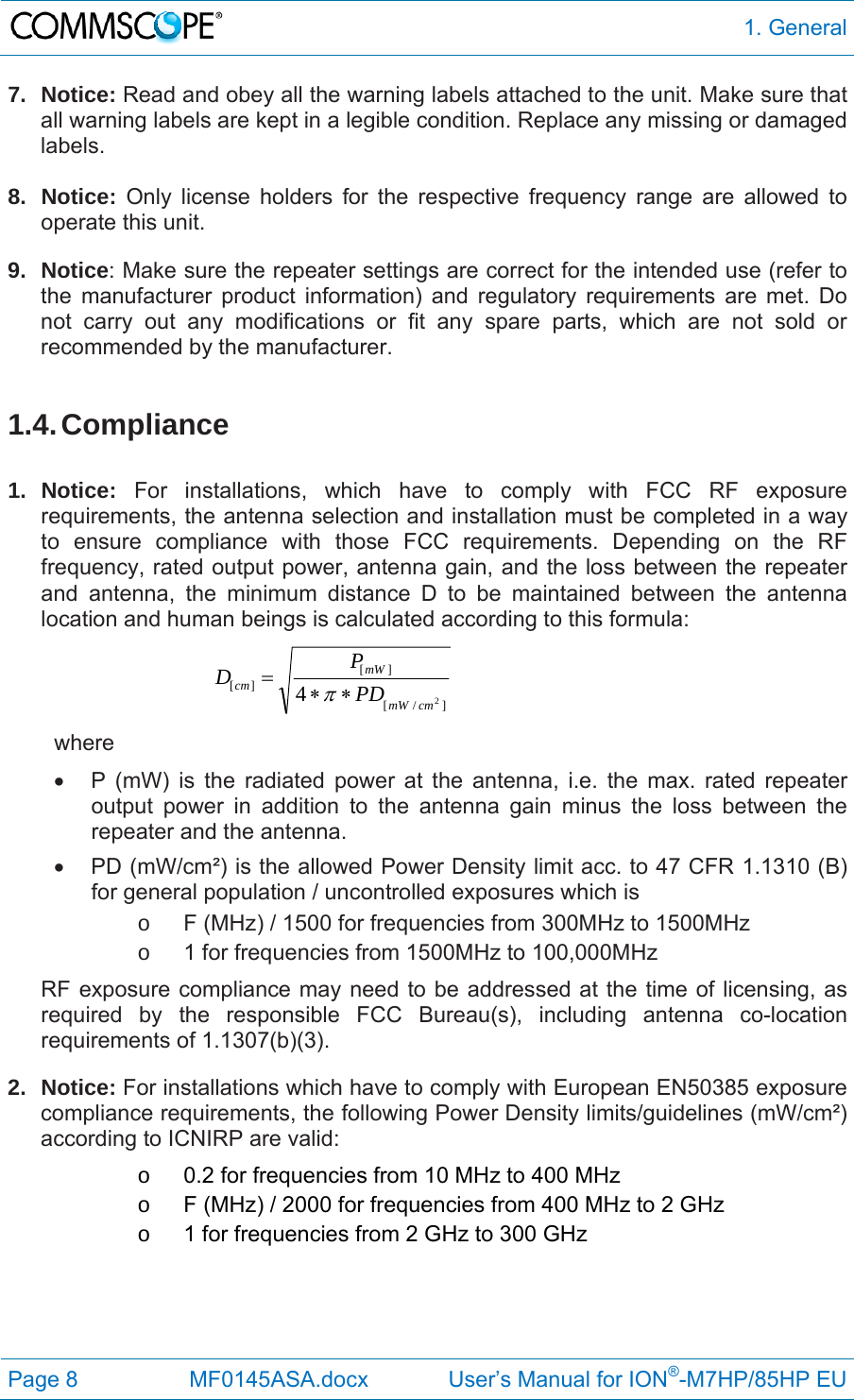  1. General Page 8  MF0145ASA.docx             User’s Manual for ION®-M7HP/85HP EU 7. Notice: Read and obey all the warning labels attached to the unit. Make sure that all warning labels are kept in a legible condition. Replace any missing or damaged labels.  8. Notice: Only license holders for the respective frequency range are allowed to operate this unit. 9. Notice: Make sure the repeater settings are correct for the intended use (refer to the manufacturer product information) and regulatory requirements are met. Do not carry out any modifications or fit any spare parts, which are not sold or recommended by the manufacturer.  1.4. Compliance  1. Notice: For installations, which have to comply with FCC RF exposure requirements, the antenna selection and installation must be completed in a way to ensure compliance with those FCC requirements. Depending on the RF frequency, rated output power, antenna gain, and the loss between the repeater and antenna, the minimum distance D to be maintained between the antenna location and human beings is calculated according to this formula:  ]/[][][24cmmWmWcmPDPD  where   P (mW) is the radiated power at the antenna, i.e. the max. rated repeater output power in addition to the antenna gain minus the loss between the repeater and the antenna.   PD (mW/cm²) is the allowed Power Density limit acc. to 47 CFR 1.1310 (B) for general population / uncontrolled exposures which is o  F (MHz) / 1500 for frequencies from 300MHz to 1500MHz o  1 for frequencies from 1500MHz to 100,000MHz RF exposure compliance may need to be addressed at the time of licensing, as required by the responsible FCC Bureau(s), including antenna co-location requirements of 1.1307(b)(3). 2. Notice: For installations which have to comply with European EN50385 exposure compliance requirements, the following Power Density limits/guidelines (mW/cm²) according to ICNIRP are valid: o  0.2 for frequencies from 10 MHz to 400 MHz o  F (MHz) / 2000 for frequencies from 400 MHz to 2 GHz o  1 for frequencies from 2 GHz to 300 GHz   