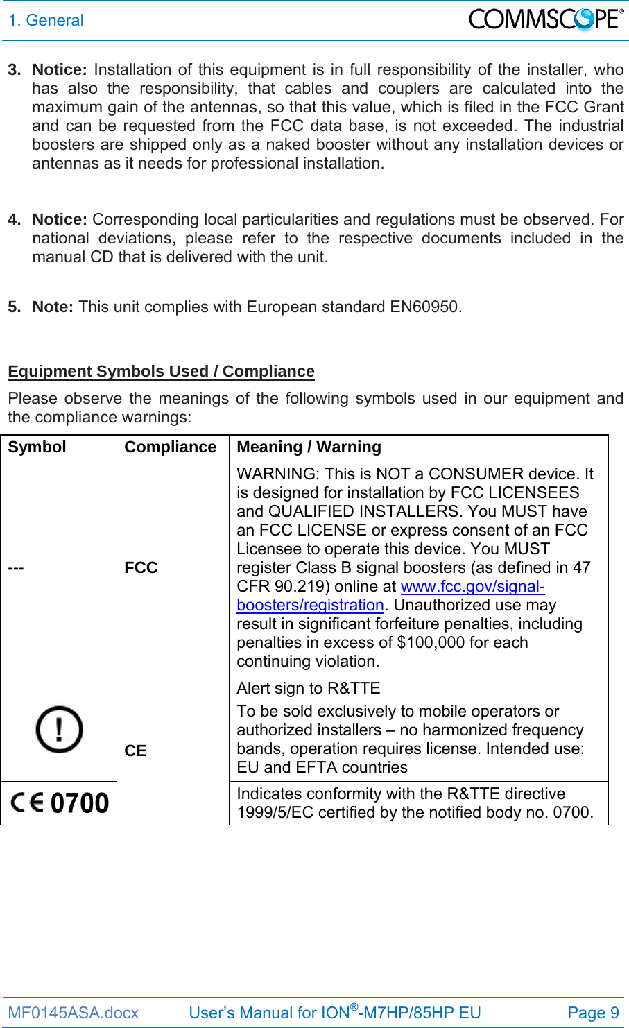 1. General  MF0145ASA.docx           User’s Manual for ION®-M7HP/85HP EU  Page 9 3. Notice: Installation of this equipment is in full responsibility of the installer, who has also the responsibility, that cables and couplers are calculated into the maximum gain of the antennas, so that this value, which is filed in the FCC Grant and can be requested from the FCC data base, is not exceeded. The industrial boosters are shipped only as a naked booster without any installation devices or antennas as it needs for professional installation.   4. Notice: Corresponding local particularities and regulations must be observed. For national deviations, please refer to the respective documents included in the manual CD that is delivered with the unit.   5. Note: This unit complies with European standard EN60950.   Equipment Symbols Used / Compliance Please observe the meanings of the following symbols used in our equipment and the compliance warnings: Symbol Compliance Meaning / Warning --- FCC WARNING: This is NOT a CONSUMER device. It is designed for installation by FCC LICENSEES and QUALIFIED INSTALLERS. You MUST have an FCC LICENSE or express consent of an FCC Licensee to operate this device. You MUST register Class B signal boosters (as defined in 47 CFR 90.219) online at www.fcc.gov/signal-boosters/registration. Unauthorized use may result in significant forfeiture penalties, including penalties in excess of $100,000 for each continuing violation.  CE Alert sign to R&amp;TTE To be sold exclusively to mobile operators or authorized installers – no harmonized frequency bands, operation requires license. Intended use: EU and EFTA countries  Indicates conformity with the R&amp;TTE directive 1999/5/EC certified by the notified body no. 0700.   