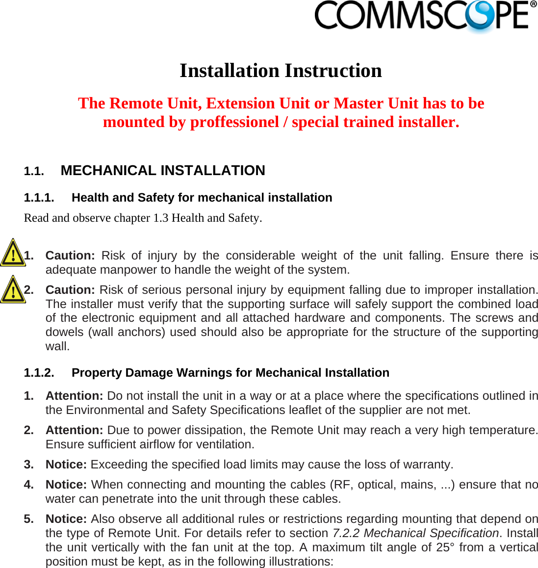                             Installation Instruction  The Remote Unit, Extension Unit or Master Unit has to be mounted by proffessionel / special trained installer.  1.1.  MECHANICAL INSTALLATION 1.1.1.  Health and Safety for mechanical installation Read and observe chapter 1.3 Health and Safety.  1. Caution: Risk of injury by the considerable weight of the unit falling. Ensure there is adequate manpower to handle the weight of the system. 2. Caution: Risk of serious personal injury by equipment falling due to improper installation. The installer must verify that the supporting surface will safely support the combined load of the electronic equipment and all attached hardware and components. The screws and dowels (wall anchors) used should also be appropriate for the structure of the supporting wall. 1.1.2.  Property Damage Warnings for Mechanical Installation 1. Attention: Do not install the unit in a way or at a place where the specifications outlined in the Environmental and Safety Specifications leaflet of the supplier are not met. 2. Attention: Due to power dissipation, the Remote Unit may reach a very high temperature. Ensure sufficient airflow for ventilation. 3. Notice: Exceeding the specified load limits may cause the loss of warranty. 4. Notice: When connecting and mounting the cables (RF, optical, mains, ...) ensure that no water can penetrate into the unit through these cables. 5. Notice: Also observe all additional rules or restrictions regarding mounting that depend on the type of Remote Unit. For details refer to section 7.2.2 Mechanical Specification. Install the unit vertically with the fan unit at the top. A maximum tilt angle of 25° from a vertical position must be kept, as in the following illustrations: 