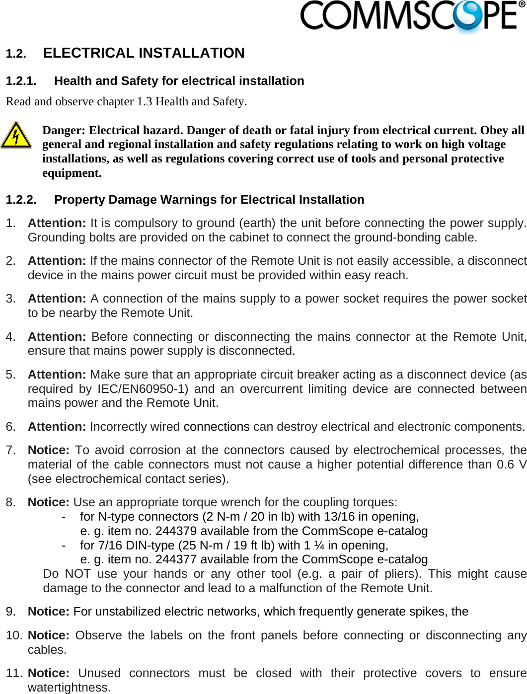                            1.2.  ELECTRICAL INSTALLATION 1.2.1.  Health and Safety for electrical installation Read and observe chapter 1.3 Health and Safety.  Danger: Electrical hazard. Danger of death or fatal injury from electrical current. Obey all general and regional installation and safety regulations relating to work on high voltage installations, as well as regulations covering correct use of tools and personal protective equipment. 1.2.2.  Property Damage Warnings for Electrical Installation 1.  Attention: It is compulsory to ground (earth) the unit before connecting the power supply. Grounding bolts are provided on the cabinet to connect the ground-bonding cable.  2.  Attention: If the mains connector of the Remote Unit is not easily accessible, a disconnect device in the mains power circuit must be provided within easy reach. 3.  Attention: A connection of the mains supply to a power socket requires the power socket to be nearby the Remote Unit. 4.  Attention: Before connecting or disconnecting the mains connector at the Remote Unit, ensure that mains power supply is disconnected. 5.  Attention: Make sure that an appropriate circuit breaker acting as a disconnect device (as required by IEC/EN60950-1) and an overcurrent limiting device are connected between mains power and the Remote Unit. 6.  Attention: Incorrectly wired connections can destroy electrical and electronic components.  7.  Notice: To avoid corrosion at the connectors caused by electrochemical processes, the material of the cable connectors must not cause a higher potential difference than 0.6 V (see electrochemical contact series). 8.  Notice: Use an appropriate torque wrench for the coupling torques:   -  for N-type connectors (2 N-m / 20 in lb) with 13/16 in opening,      e. g. item no. 244379 available from the CommScope e-catalog   -  for 7/16 DIN-type (25 N-m / 19 ft lb) with 1 ¼ in opening,      e. g. item no. 244377 available from the CommScope e-catalog Do NOT use your hands or any other tool (e.g. a pair of pliers). This might cause damage to the connector and lead to a malfunction of the Remote Unit. 9.  Notice: For unstabilized electric networks, which frequently generate spikes, the  10. Notice: Observe the labels on the front panels before connecting or disconnecting any cables. 11. Notice: Unused connectors must be closed with their protective covers to ensure watertightness. 
