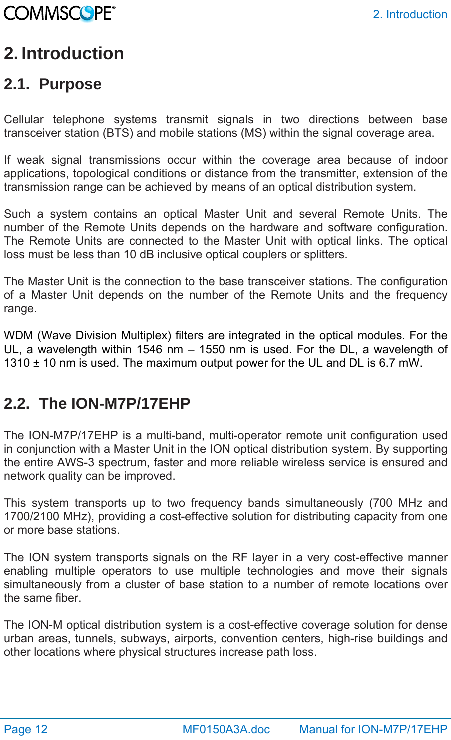  2. Introduction Page 12            MF0150A3A.doc         Manual for ION-M7P/17EHP 2. Introduction 2.1. Purpose  Cellular telephone systems transmit signals in two directions between base transceiver station (BTS) and mobile stations (MS) within the signal coverage area.  If weak signal transmissions occur within the coverage area because of indoor applications, topological conditions or distance from the transmitter, extension of the transmission range can be achieved by means of an optical distribution system.  Such a system contains an optical Master Unit and several Remote Units. The number of the Remote Units depends on the hardware and software configuration. The Remote Units are connected to the Master Unit with optical links. The optical loss must be less than 10 dB inclusive optical couplers or splitters.  The Master Unit is the connection to the base transceiver stations. The configuration of a Master Unit depends on the number of the Remote Units and the frequency range.   WDM (Wave Division Multiplex) filters are integrated in the optical modules. For the UL, a wavelength within 1546 nm – 1550 nm is used. For the DL, a wavelength of 1310 ± 10 nm is used. The maximum output power for the UL and DL is 6.7 mW.  2.2. The ION-M7P/17EHP  The ION-M7P/17EHP is a multi-band, multi-operator remote unit configuration used in conjunction with a Master Unit in the ION optical distribution system. By supporting the entire AWS-3 spectrum, faster and more reliable wireless service is ensured and network quality can be improved.  This system transports up to two frequency bands simultaneously (700 MHz and 1700/2100 MHz), providing a cost-effective solution for distributing capacity from one or more base stations.  The ION system transports signals on the RF layer in a very cost-effective manner enabling multiple operators to use multiple technologies and move their signals simultaneously from a cluster of base station to a number of remote locations over the same fiber.   The ION-M optical distribution system is a cost-effective coverage solution for dense urban areas, tunnels, subways, airports, convention centers, high-rise buildings and other locations where physical structures increase path loss.  