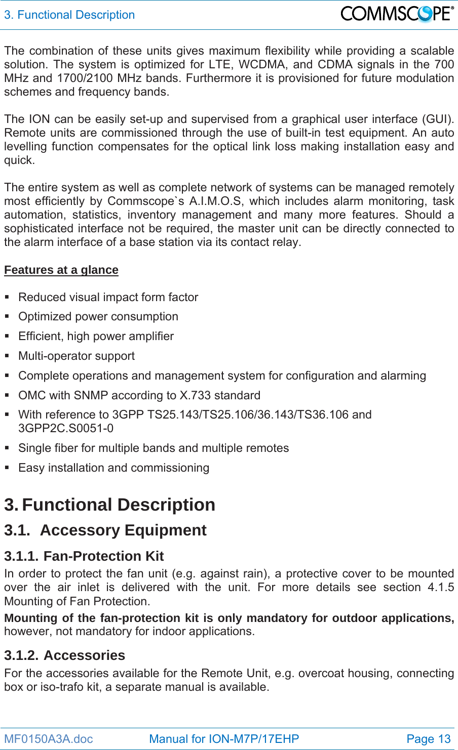 3. Functional Description  MF0150A3A.doc                 Manual for ION-M7P/17EHP  Page 13 The combination of these units gives maximum flexibility while providing a scalable solution. The system is optimized for LTE, WCDMA, and CDMA signals in the 700 MHz and 1700/2100 MHz bands. Furthermore it is provisioned for future modulation schemes and frequency bands.  The ION can be easily set-up and supervised from a graphical user interface (GUI). Remote units are commissioned through the use of built-in test equipment. An auto levelling function compensates for the optical link loss making installation easy and quick.  The entire system as well as complete network of systems can be managed remotely most efficiently by Commscope`s A.I.M.O.S, which includes alarm monitoring, task automation, statistics, inventory management and many more features. Should a sophisticated interface not be required, the master unit can be directly connected to the alarm interface of a base station via its contact relay.  Features at a glance    Reduced visual impact form factor   Optimized power consumption   Efficient, high power amplifier  Multi-operator support   Complete operations and management system for configuration and alarming   OMC with SNMP according to X.733 standard   With reference to 3GPP TS25.143/TS25.106/36.143/TS36.106 and 3GPP2C.S0051-0   Single fiber for multiple bands and multiple remotes  Easy installation and commissioning  3. Functional Description 3.1. Accessory Equipment 3.1.1. Fan-Protection Kit In order to protect the fan unit (e.g. against rain), a protective cover to be mounted over the air inlet is delivered with the unit. For more details see section 4.1.5 Mounting of Fan Protection.  Mounting of the fan-protection kit is only mandatory for outdoor applications, however, not mandatory for indoor applications. 3.1.2. Accessories For the accessories available for the Remote Unit, e.g. overcoat housing, connecting box or iso-trafo kit, a separate manual is available. 
