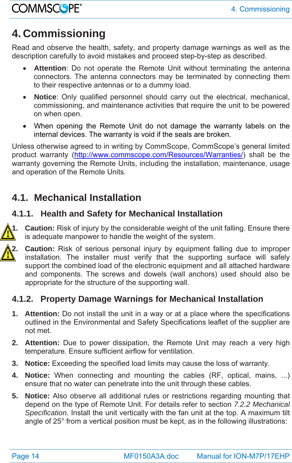  4. Commissioning Page 14            MF0150A3A.doc         Manual for ION-M7P/17EHP 4. Commissioning Read and observe the health, safety, and property damage warnings as well as the description carefully to avoid mistakes and proceed step-by-step as described.  Attention: Do not operate the Remote Unit without terminating the antenna connectors. The antenna connectors may be terminated by connecting them to their respective antennas or to a dummy load.  Notice: Only qualified personnel should carry out the electrical, mechanical, commissioning, and maintenance activities that require the unit to be powered on when open.    When opening the Remote Unit do not damage the warranty labels on the internal devices. The warranty is void if the seals are broken. Unless otherwise agreed to in writing by CommScope, CommScope’s general limited product warranty (http://www.commscope.com/Resources/Warranties/) shall be the warranty governing the Remote Units, including the installation, maintenance, usage and operation of the Remote Units.  4.1. Mechanical Installation 4.1.1. Health and Safety for Mechanical Installation 1. Caution: Risk of injury by the considerable weight of the unit falling. Ensure there is adequate manpower to handle the weight of the system. 2. Caution: Risk of serious personal injury by equipment falling due to improper installation. The installer must verify that the supporting surface will safely support the combined load of the electronic equipment and all attached hardware and components. The screws and dowels (wall anchors) used should also be appropriate for the structure of the supporting wall. 4.1.2.  Property Damage Warnings for Mechanical Installation 1. Attention: Do not install the unit in a way or at a place where the specifications outlined in the Environmental and Safety Specifications leaflet of the supplier are not met. 2. Attention: Due to power dissipation, the Remote Unit may reach a very high temperature. Ensure sufficient airflow for ventilation. 3. Notice: Exceeding the specified load limits may cause the loss of warranty. 4. Notice: When connecting and mounting the cables (RF, optical, mains, ...) ensure that no water can penetrate into the unit through these cables. 5. Notice: Also observe all additional rules or restrictions regarding mounting that depend on the type of Remote Unit. For details refer to section 7.2.2 Mechanical Specification. Install the unit vertically with the fan unit at the top. A maximum tilt angle of 25° from a vertical position must be kept, as in the following illustrations: 