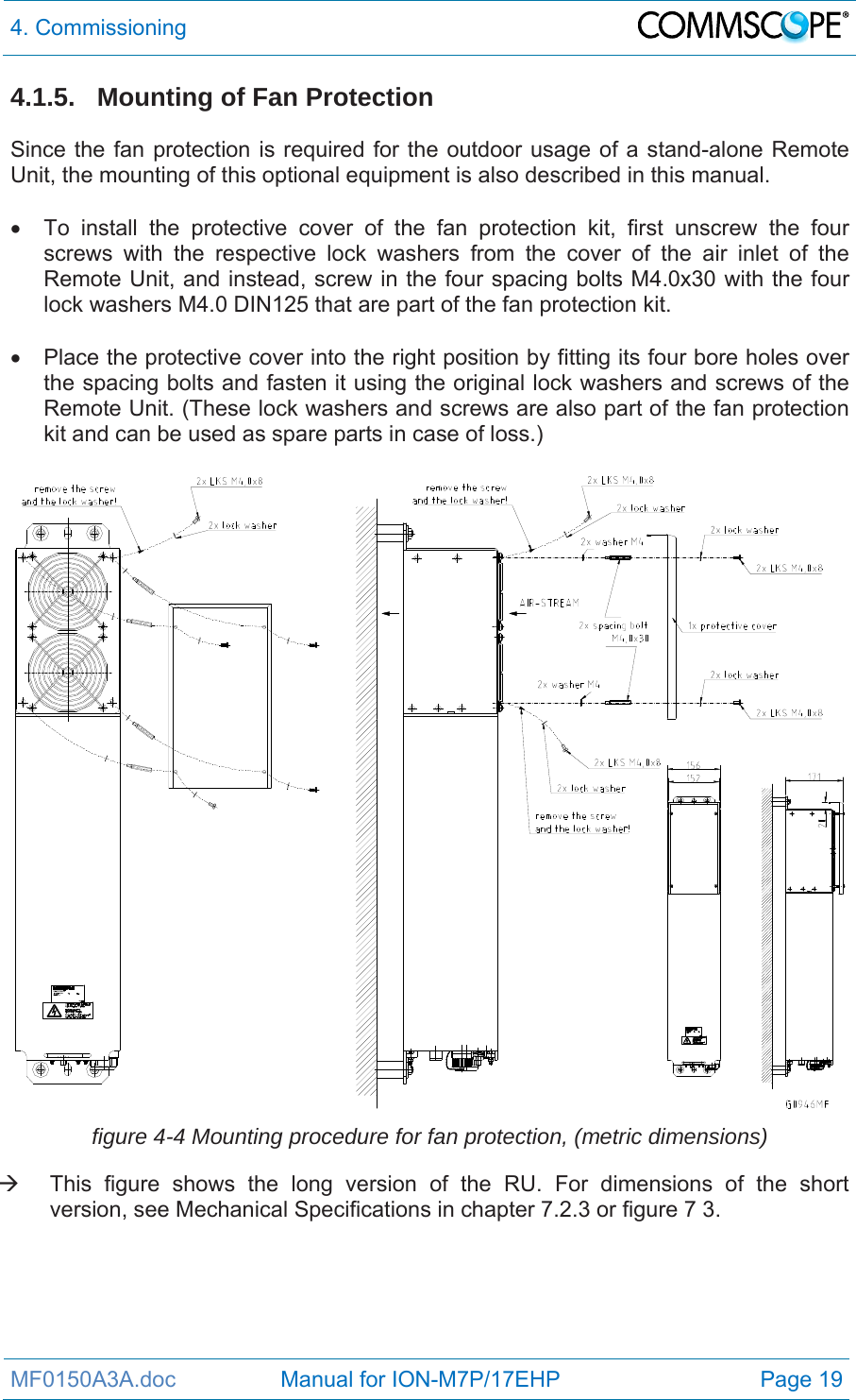 4. Commissioning  MF0150A3A.doc                 Manual for ION-M7P/17EHP  Page 19 4.1.5.  Mounting of Fan Protection  Since the fan protection is required for the outdoor usage of a stand-alone Remote Unit, the mounting of this optional equipment is also described in this manual.    To install the protective cover of the fan protection kit, first unscrew the four screws with the respective lock washers from the cover of the air inlet of the Remote Unit, and instead, screw in the four spacing bolts M4.0x30 with the four lock washers M4.0 DIN125 that are part of the fan protection kit.    Place the protective cover into the right position by fitting its four bore holes over the spacing bolts and fasten it using the original lock washers and screws of the Remote Unit. (These lock washers and screws are also part of the fan protection kit and can be used as spare parts in case of loss.)   figure 4-4 Mounting procedure for fan protection, (metric dimensions)   This figure shows the long version of the RU. For dimensions of the short version, see Mechanical Specifications in chapter 7.2.3 or figure 7 3. 