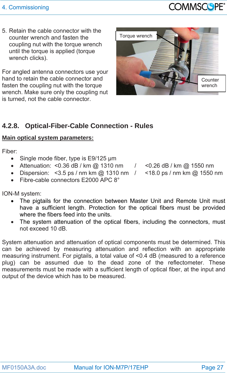 4. Commissioning  MF0150A3A.doc                 Manual for ION-M7P/17EHP  Page 27  5. Retain the cable connector with the counter wrench and fasten the coupling nut with the torque wrench until the torque is applied (torque wrench clicks).  For angled antenna connectors use your hand to retain the cable connector and fasten the coupling nut with the torque wrench. Make sure only the coupling nut is turned, not the cable connector.     4.2.8. Optical-Fiber-Cable Connection - Rules Main optical system parameters:  Fiber:   Single mode fiber, type is E9/125 µm   Attenuation:  &lt;0.36 dB / km @ 1310 nm  /  &lt;0.26 dB / km @ 1550 nm   Dispersion:  &lt;3.5 ps / nm km @ 1310 nm  /  &lt;18.0 ps / nm km @ 1550 nm   Fibre-cable connectors E2000 APC 8°  ION-M system:   The pigtails for the connection between Master Unit and Remote Unit must have a sufficient length. Protection for the optical fibers must be provided where the fibers feed into the units.   The system attenuation of the optical fibers, including the connectors, must not exceed 10 dB.  System attenuation and attenuation of optical components must be determined. This can be achieved by measuring attenuation and reflection with an appropriate measuring instrument. For pigtails, a total value of &lt;0.4 dB (measured to a reference plug) can be assumed due to the dead zone of the reflectometer. These measurements must be made with a sufficient length of optical fiber, at the input and output of the device which has to be measured.  Torque wrench Counter wrench 