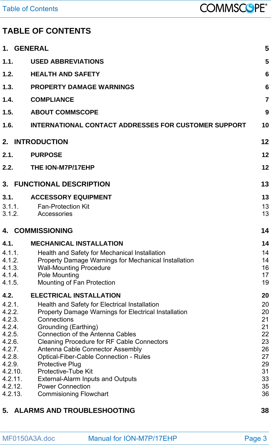 Table of Contents  MF0150A3A.doc                 Manual for ION-M7P/17EHP  Page 3 TABLE OF CONTENTS 1.GENERAL 51.1.USED ABBREVIATIONS  51.2.HEALTH AND SAFETY  61.3.PROPERTY DAMAGE WARNINGS  61.4.COMPLIANCE 71.5.ABOUT COMMSCOPE  91.6.INTERNATIONAL CONTACT ADDRESSES FOR CUSTOMER SUPPORT  102.INTRODUCTION 122.1.PURPOSE 122.2.THE ION-M7P/17EHP  123.FUNCTIONAL DESCRIPTION  133.1.ACCESSORY EQUIPMENT  133.1.1.Fan-Protection Kit  133.1.2.Accessories 134.COMMISSIONING 144.1.MECHANICAL INSTALLATION  144.1.1.Health and Safety for Mechanical Installation  144.1.2.Property Damage Warnings for Mechanical Installation  144.1.3.Wall-Mounting Procedure  164.1.4.Pole Mounting  174.1.5.Mounting of Fan Protection  194.2.ELECTRICAL INSTALLATION  204.2.1.Health and Safety for Electrical Installation  204.2.2.Property Damage Warnings for Electrical Installation  204.2.3.Connections 214.2.4.Grounding (Earthing)  214.2.5.Connection of the Antenna Cables  224.2.6.Cleaning Procedure for RF Cable Connectors  234.2.7.Antenna Cable Connector Assembly  264.2.8.Optical-Fiber-Cable Connection - Rules  274.2.9.Protective Plug  294.2.10.Protective-Tube Kit  314.2.11.External-Alarm Inputs and Outputs  334.2.12.Power Connection  354.2.13.Commisioning Flowchart  365.ALARMS AND TROUBLESHOOTING  38 