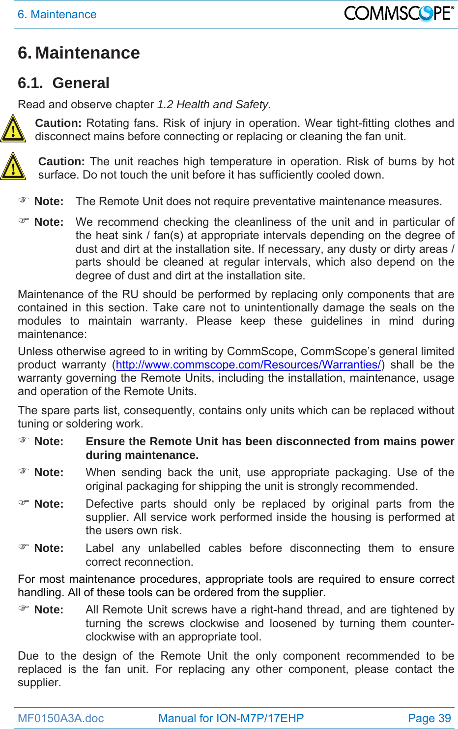 6. Maintenance  MF0150A3A.doc                 Manual for ION-M7P/17EHP  Page 39 6. Maintenance 6.1. General Read and observe chapter 1.2 Health and Safety. Caution: Rotating fans. Risk of injury in operation. Wear tight-fitting clothes and disconnect mains before connecting or replacing or cleaning the fan unit. Caution: The unit reaches high temperature in operation. Risk of burns by hot surface. Do not touch the unit before it has sufficiently cooled down.  Note:  The Remote Unit does not require preventative maintenance measures.  Note:  We recommend checking the cleanliness of the unit and in particular of the heat sink / fan(s) at appropriate intervals depending on the degree of dust and dirt at the installation site. If necessary, any dusty or dirty areas / parts should be cleaned at regular intervals, which also depend on the degree of dust and dirt at the installation site. Maintenance of the RU should be performed by replacing only components that are contained in this section. Take care not to unintentionally damage the seals on the modules to maintain warranty. Please keep these guidelines in mind during maintenance: Unless otherwise agreed to in writing by CommScope, CommScope’s general limited product warranty (http://www.commscope.com/Resources/Warranties/) shall be the warranty governing the Remote Units, including the installation, maintenance, usage and operation of the Remote Units. The spare parts list, consequently, contains only units which can be replaced without tuning or soldering work.  Note:  Ensure the Remote Unit has been disconnected from mains power during maintenance.  Note:  When sending back the unit, use appropriate packaging. Use of the original packaging for shipping the unit is strongly recommended.  Note:  Defective parts should only be replaced by original parts from the supplier. All service work performed inside the housing is performed at the users own risk.  Note:  Label any unlabelled cables before disconnecting them to ensure correct reconnection. For most maintenance procedures, appropriate tools are required to ensure correct handling. All of these tools can be ordered from the supplier.   Note:   All Remote Unit screws have a right-hand thread, and are tightened by turning the screws clockwise and loosened by turning them counter-clockwise with an appropriate tool. Due to the design of the Remote Unit the only component recommended to be replaced is the fan unit. For replacing any other component, please contact the supplier. 