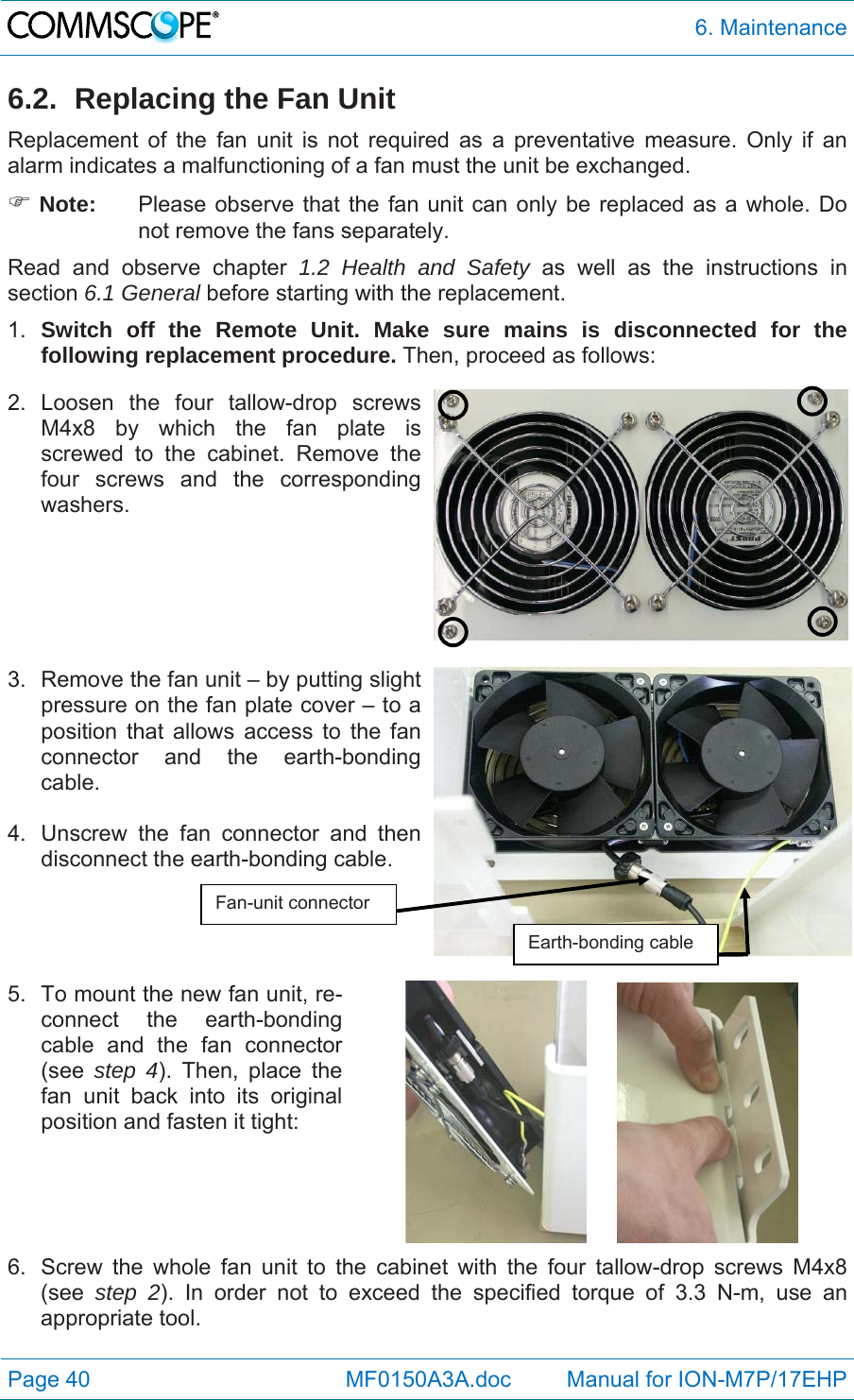  6. Maintenance Page 40            MF0150A3A.doc         Manual for ION-M7P/17EHP 6.2.  Replacing the Fan Unit Replacement of the fan unit is not required as a preventative measure. Only if an alarm indicates a malfunctioning of a fan must the unit be exchanged.  Note:  Please observe that the fan unit can only be replaced as a whole. Do not remove the fans separately. Read and observe chapter 1.2 Health and Safety as well as the instructions in section 6.1 General before starting with the replacement.  1.  Switch off the Remote Unit. Make sure mains is disconnected for the following replacement procedure. Then, proceed as follows: 2. Loosen the four tallow-drop screws M4x8 by which the fan plate is screwed to the cabinet. Remove the four screws and the corresponding washers.    3.  Remove the fan unit – by putting slight pressure on the fan plate cover – to a position that allows access to the fan connector and the earth-bonding cable.   4.  Unscrew the fan connector and then disconnect the earth-bonding cable.    5.  To mount the new fan unit, re-connect the earth-bonding cable and the fan connector (see  step 4). Then, place the fan unit back into its original position and fasten it tight:       6.  Screw the whole fan unit to the cabinet with the four tallow-drop screws M4x8 (see  step 2). In order not to exceed the specified torque of 3.3 N-m, use an appropriate tool.  Fan-unit connector Earth-bonding cable 