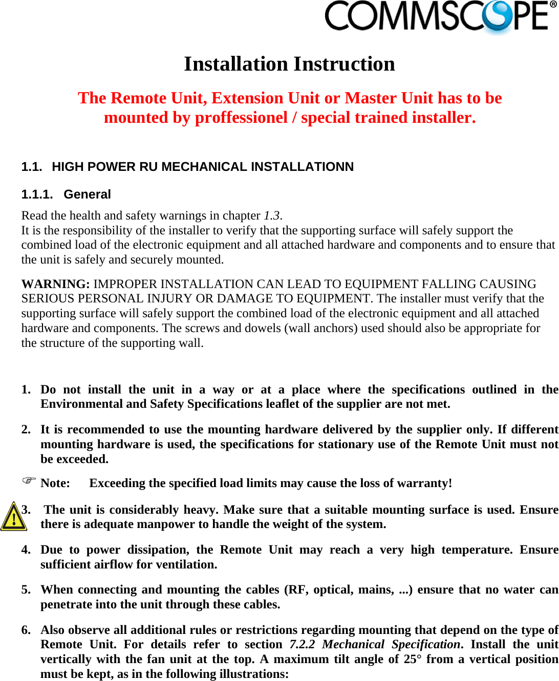                            Installation Instruction  The Remote Unit, Extension Unit or Master Unit has to be mounted by proffessionel / special trained installer.  1.1.  HIGH POWER RU MECHANICAL INSTALLATIONN 1.1.1. General Read the health and safety warnings in chapter 1.3. It is the responsibility of the installer to verify that the supporting surface will safely support the combined load of the electronic equipment and all attached hardware and components and to ensure that the unit is safely and securely mounted.  WARNING: IMPROPER INSTALLATION CAN LEAD TO EQUIPMENT FALLING CAUSING SERIOUS PERSONAL INJURY OR DAMAGE TO EQUIPMENT. The installer must verify that the supporting surface will safely support the combined load of the electronic equipment and all attached hardware and components. The screws and dowels (wall anchors) used should also be appropriate for the structure of the supporting wall.  1. Do not install the unit in a way or at a place where the specifications outlined in the Environmental and Safety Specifications leaflet of the supplier are not met. 2. It is recommended to use the mounting hardware delivered by the supplier only. If different mounting hardware is used, the specifications for stationary use of the Remote Unit must not be exceeded.  Note:  Exceeding the specified load limits may cause the loss of warranty! 3.  The unit is considerably heavy. Make sure that a suitable mounting surface is used. Ensure there is adequate manpower to handle the weight of the system. 4. Due to power dissipation, the Remote Unit may reach a very high temperature. Ensure sufficient airflow for ventilation. 5. When connecting and mounting the cables (RF, optical, mains, ...) ensure that no water can penetrate into the unit through these cables. 6. Also observe all additional rules or restrictions regarding mounting that depend on the type of Remote Unit. For details refer to section 7.2.2 Mechanical Specification. Install the unit vertically with the fan unit at the top. A maximum tilt angle of 25° from a vertical position must be kept, as in the following illustrations: 