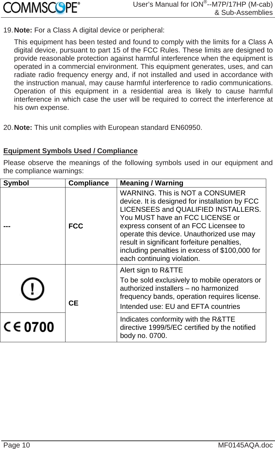  User’s Manual for ION®--M7P/17HP (M-cab) &amp; Sub-Assemblies Page 10  MF0145AQA.doc 19. Note: For a Class A digital device or peripheral: This equipment has been tested and found to comply with the limits for a Class A digital device, pursuant to part 15 of the FCC Rules. These limits are designed to provide reasonable protection against harmful interference when the equipment is operated in a commercial environment. This equipment generates, uses, and can radiate radio frequency energy and, if not installed and used in accordance with the instruction manual, may cause harmful interference to radio communications. Operation of this equipment in a residential area is likely to cause harmful interference in which case the user will be required to correct the interference at his own expense.  20. Note: This unit complies with European standard EN60950.  Equipment Symbols Used / Compliance Please observe the meanings of the following symbols used in our equipment and the compliance warnings: Symbol Compliance Meaning / Warning --- FCC WARNING. This is NOT a CONSUMER device. It is designed for installation by FCC LICENSEES and QUALIFIED INSTALLERS. You MUST have an FCC LICENSE or express consent of an FCC Licensee to operate this device. Unauthorized use may result in significant forfeiture penalties, including penalties in excess of $100,000 for each continuing violation.  CE Alert sign to R&amp;TTE To be sold exclusively to mobile operators or authorized installers – no harmonized frequency bands, operation requires license. Intended use: EU and EFTA countries  Indicates conformity with the R&amp;TTE directive 1999/5/EC certified by the notified body no. 0700.     