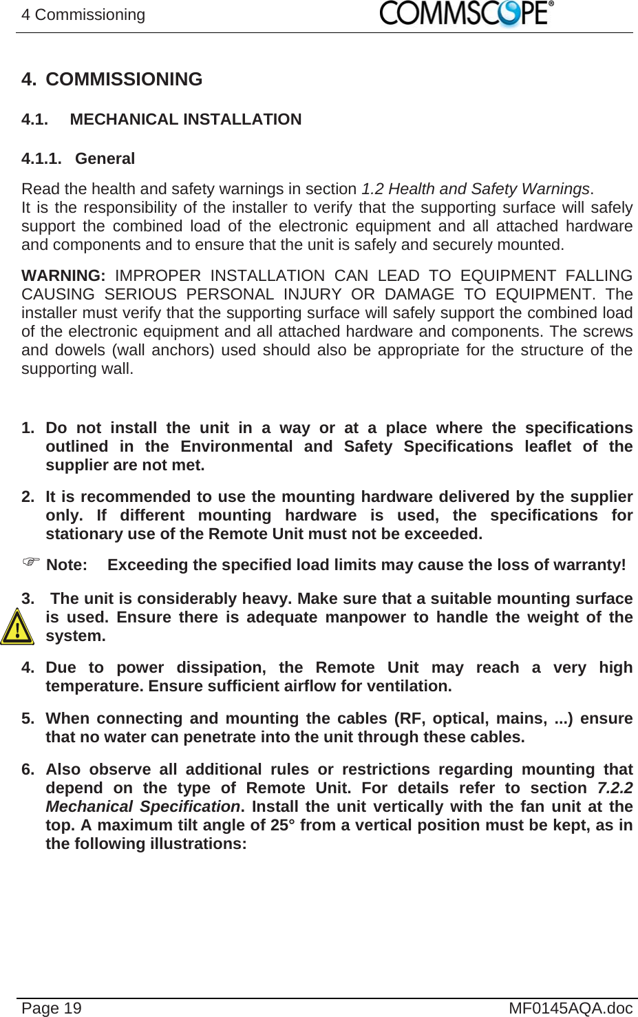 4 Commissioning    Page 19  MF0145AQA.doc 4. COMMISSIONING 4.1. MECHANICAL INSTALLATION 4.1.1. General Read the health and safety warnings in section 1.2 Health and Safety Warnings. It is the responsibility of the installer to verify that the supporting surface will safely support the combined load of the electronic equipment and all attached hardware and components and to ensure that the unit is safely and securely mounted.  WARNING: IMPROPER INSTALLATION CAN LEAD TO EQUIPMENT FALLING CAUSING SERIOUS PERSONAL INJURY OR DAMAGE TO EQUIPMENT. The installer must verify that the supporting surface will safely support the combined load of the electronic equipment and all attached hardware and components. The screws and dowels (wall anchors) used should also be appropriate for the structure of the supporting wall.  1. Do not install the unit in a way or at a place where the specifications outlined in the Environmental and Safety Specifications leaflet of the supplier are not met. 2.  It is recommended to use the mounting hardware delivered by the supplier only. If different mounting hardware is used, the specifications for stationary use of the Remote Unit must not be exceeded.  Note:  Exceeding the specified load limits may cause the loss of warranty! 3.   The unit is considerably heavy. Make sure that a suitable mounting surface is used. Ensure there is adequate manpower to handle the weight of the system. 4. Due to power dissipation, the Remote Unit may reach a very high temperature. Ensure sufficient airflow for ventilation. 5.  When connecting and mounting the cables (RF, optical, mains, ...) ensure that no water can penetrate into the unit through these cables. 6. Also observe all additional rules or restrictions regarding mounting that depend on the type of Remote Unit. For details refer to section 7.2.2 Mechanical Specification. Install the unit vertically with the fan unit at the top. A maximum tilt angle of 25° from a vertical position must be kept, as in the following illustrations: 