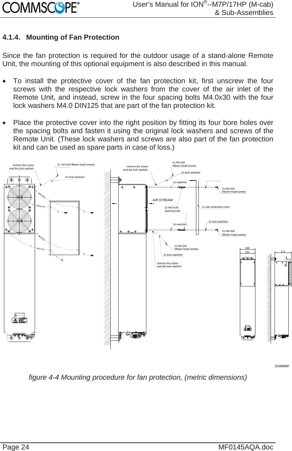  User’s Manual for ION®--M7P/17HP (M-cab) &amp; Sub-Assemblies Page 24  MF0145AQA.doc 4.1.4.  Mounting of Fan Protection  Since the fan protection is required for the outdoor usage of a stand-alone Remote Unit, the mounting of this optional equipment is also described in this manual.    To install the protective cover of the fan protection kit, first unscrew the four screws with the respective lock washers from the cover of the air inlet of the Remote Unit, and instead, screw in the four spacing bolts M4.0x30 with the four lock washers M4.0 DIN125 that are part of the fan protection kit.    Place the protective cover into the right position by fitting its four bore holes over the spacing bolts and fasten it using the original lock washers and screws of the Remote Unit. (These lock washers and screws are also part of the fan protection kit and can be used as spare parts in case of loss.)  2x M4.0x8fillister-head screws2x lock washersremove the screwand the lock washer!2x lock washers2x M4.0x8fillister-head screwsremove the screwand the lock washer!2x M4.0x8fillister-head screws1x rain protective cover2x lock washers2x M4.0x8fillister-head screws2x  M4.0x8 fillister-head screws2x lock washersremove the screwand the lock washer!2x washers2x washers156152 17120AIR STREAM2x M4.0x30spacing boltsG0496MF  figure 4-4 Mounting procedure for fan protection, (metric dimensions)  