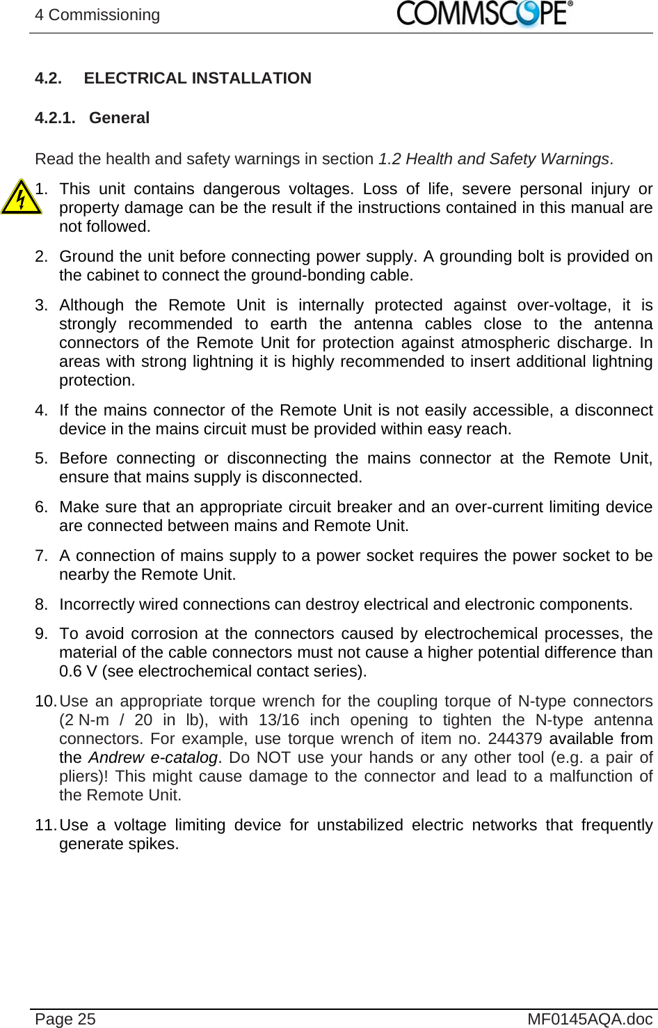 4 Commissioning    Page 25  MF0145AQA.doc 4.2. ELECTRICAL INSTALLATION 4.2.1. General  Read the health and safety warnings in section 1.2 Health and Safety Warnings. 1. This unit contains dangerous voltages. Loss of life, severe personal injury or property damage can be the result if the instructions contained in this manual are not followed. 2.  Ground the unit before connecting power supply. A grounding bolt is provided on the cabinet to connect the ground-bonding cable. 3. Although the Remote Unit is internally protected against over-voltage, it is strongly recommended to earth the antenna cables close to the antenna connectors of the Remote Unit for protection against atmospheric discharge. In areas with strong lightning it is highly recommended to insert additional lightning protection. 4.  If the mains connector of the Remote Unit is not easily accessible, a disconnect device in the mains circuit must be provided within easy reach. 5. Before connecting or disconnecting the mains connector at the Remote Unit, ensure that mains supply is disconnected. 6.  Make sure that an appropriate circuit breaker and an over-current limiting device are connected between mains and Remote Unit. 7.  A connection of mains supply to a power socket requires the power socket to be nearby the Remote Unit. 8.  Incorrectly wired connections can destroy electrical and electronic components. 9.  To avoid corrosion at the connectors caused by electrochemical processes, the material of the cable connectors must not cause a higher potential difference than 0.6 V (see electrochemical contact series). 10. Use an appropriate torque wrench for the coupling torque of N-type connectors (2 N-m / 20 in lb), with 13/16 inch opening to tighten the N-type antenna connectors. For example, use torque wrench of item no. 244379 available from the Andrew e-catalog. Do NOT use your hands or any other tool (e.g. a pair of pliers)! This might cause damage to the connector and lead to a malfunction of the Remote Unit. 11. Use a voltage limiting device for unstabilized electric networks that frequently generate spikes.  