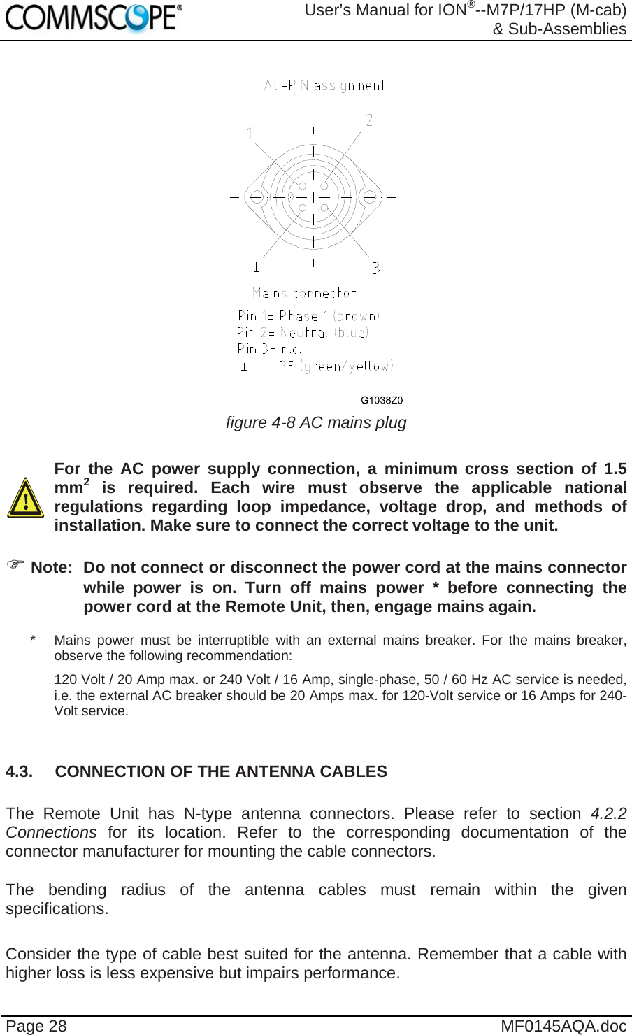  User’s Manual for ION®--M7P/17HP (M-cab) &amp; Sub-Assemblies Page 28  MF0145AQA.doc   figure 4-8 AC mains plug    For the AC power supply connection, a minimum cross section of 1.5 mm2 is required. Each wire must observe the applicable national regulations regarding loop impedance, voltage drop, and methods of installation. Make sure to connect the correct voltage to the unit.   Note:  Do not connect or disconnect the power cord at the mains connector while power is on. Turn off mains power * before connecting the power cord at the Remote Unit, then, engage mains again. *   Mains power must be interruptible with an external mains breaker. For the mains breaker, observe the following recommendation: 120 Volt / 20 Amp max. or 240 Volt / 16 Amp, single-phase, 50 / 60 Hz AC service is needed, i.e. the external AC breaker should be 20 Amps max. for 120-Volt service or 16 Amps for 240-Volt service.  4.3.  CONNECTION OF THE ANTENNA CABLES  The Remote Unit has N-type antenna connectors. Please refer to section 4.2.2 Connections  for its location. Refer to the corresponding documentation of the connector manufacturer for mounting the cable connectors.   The bending radius of the antenna cables must remain within the given specifications.   Consider the type of cable best suited for the antenna. Remember that a cable with higher loss is less expensive but impairs performance. 