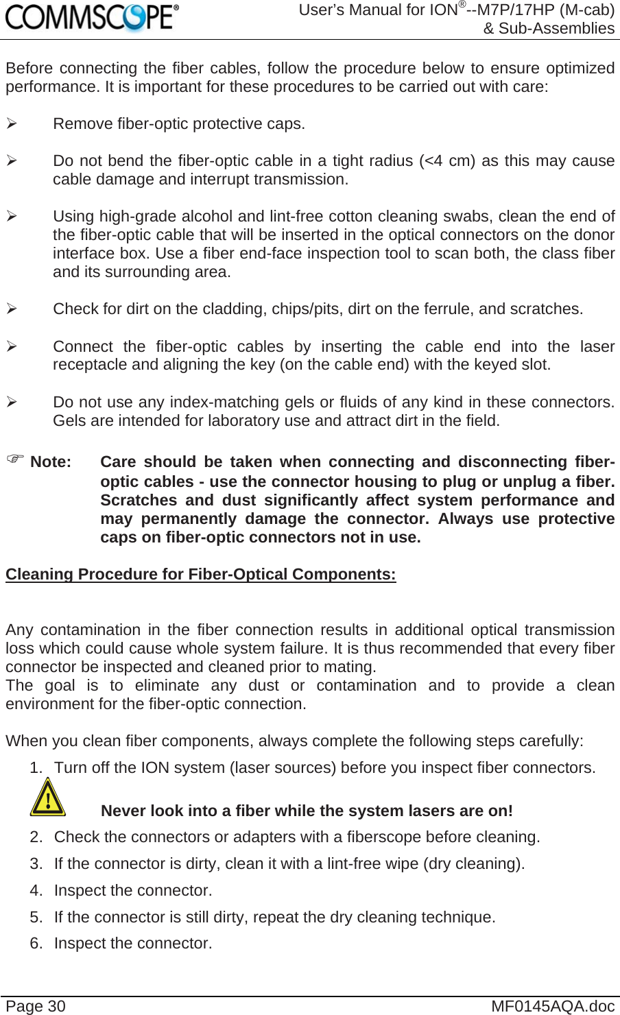 User’s Manual for ION®--M7P/17HP (M-cab) &amp; Sub-Assemblies Page 30  MF0145AQA.doc Before connecting the fiber cables, follow the procedure below to ensure optimized performance. It is important for these procedures to be carried out with care:    Remove fiber-optic protective caps.    Do not bend the fiber-optic cable in a tight radius (&lt;4 cm) as this may cause cable damage and interrupt transmission.    Using high-grade alcohol and lint-free cotton cleaning swabs, clean the end of the fiber-optic cable that will be inserted in the optical connectors on the donor interface box. Use a fiber end-face inspection tool to scan both, the class fiber and its surrounding area.     Check for dirt on the cladding, chips/pits, dirt on the ferrule, and scratches.    Connect the fiber-optic cables by inserting the cable end into the laser receptacle and aligning the key (on the cable end) with the keyed slot.    Do not use any index-matching gels or fluids of any kind in these connectors. Gels are intended for laboratory use and attract dirt in the field.   Note:  Care should be taken when connecting and disconnecting fiber-optic cables - use the connector housing to plug or unplug a fiber. Scratches and dust significantly affect system performance and may permanently damage the connector. Always use protective caps on fiber-optic connectors not in use.  Cleaning Procedure for Fiber-Optical Components:   Any contamination in the fiber connection results in additional optical transmission loss which could cause whole system failure. It is thus recommended that every fiber connector be inspected and cleaned prior to mating. The goal is to eliminate any dust or contamination and to provide a clean environment for the fiber-optic connection.   When you clean fiber components, always complete the following steps carefully: 1.  Turn off the ION system (laser sources) before you inspect fiber connectors.  Never look into a fiber while the system lasers are on! 2.  Check the connectors or adapters with a fiberscope before cleaning. 3.  If the connector is dirty, clean it with a lint-free wipe (dry cleaning). 4. Inspect the connector. 5.  If the connector is still dirty, repeat the dry cleaning technique. 6. Inspect the connector. 