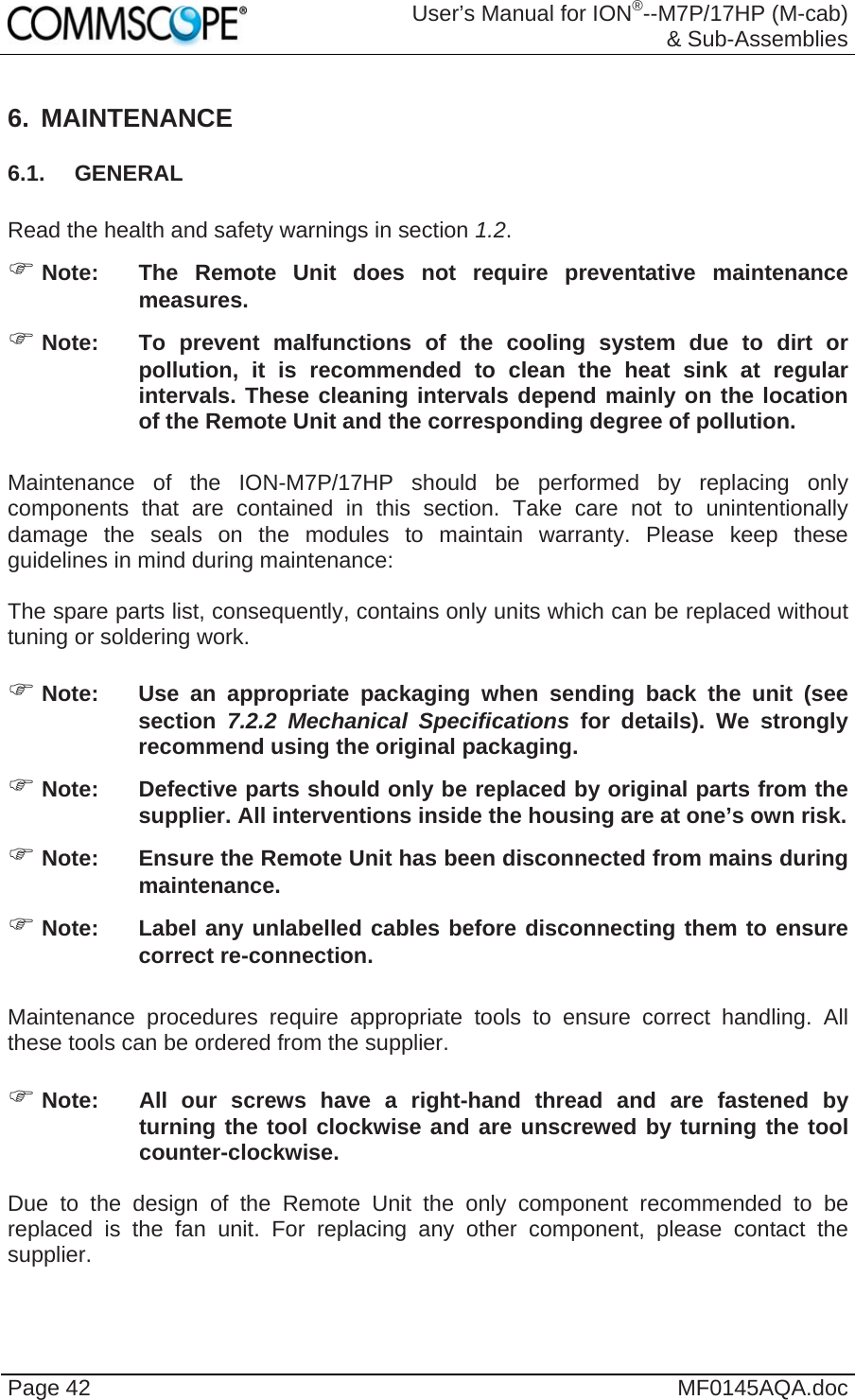  User’s Manual for ION®--M7P/17HP (M-cab) &amp; Sub-Assemblies Page 42  MF0145AQA.doc 6. MAINTENANCE 6.1. GENERAL  Read the health and safety warnings in section 1.2.  Note:  The Remote Unit does not require preventative maintenance measures.  Note:  To prevent malfunctions of the cooling system due to dirt or pollution, it is recommended to clean the heat sink at regular intervals. These cleaning intervals depend mainly on the location of the Remote Unit and the corresponding degree of pollution.  Maintenance of the ION-M7P/17HP should be performed by replacing only components that are contained in this section. Take care not to unintentionally damage the seals on the modules to maintain warranty. Please keep these guidelines in mind during maintenance:  The spare parts list, consequently, contains only units which can be replaced without tuning or soldering work.   Note:  Use an appropriate packaging when sending back the unit (see section 7.2.2 Mechanical Specifications for details). We strongly recommend using the original packaging.  Note:  Defective parts should only be replaced by original parts from the supplier. All interventions inside the housing are at one’s own risk.  Note:  Ensure the Remote Unit has been disconnected from mains during maintenance.  Note:  Label any unlabelled cables before disconnecting them to ensure correct re-connection.  Maintenance procedures require appropriate tools to ensure correct handling. All these tools can be ordered from the supplier.    Note:  All our screws have a right-hand thread and are fastened by turning the tool clockwise and are unscrewed by turning the tool counter-clockwise.  Due to the design of the Remote Unit the only component recommended to be replaced is the fan unit. For replacing any other component, please contact the supplier.  