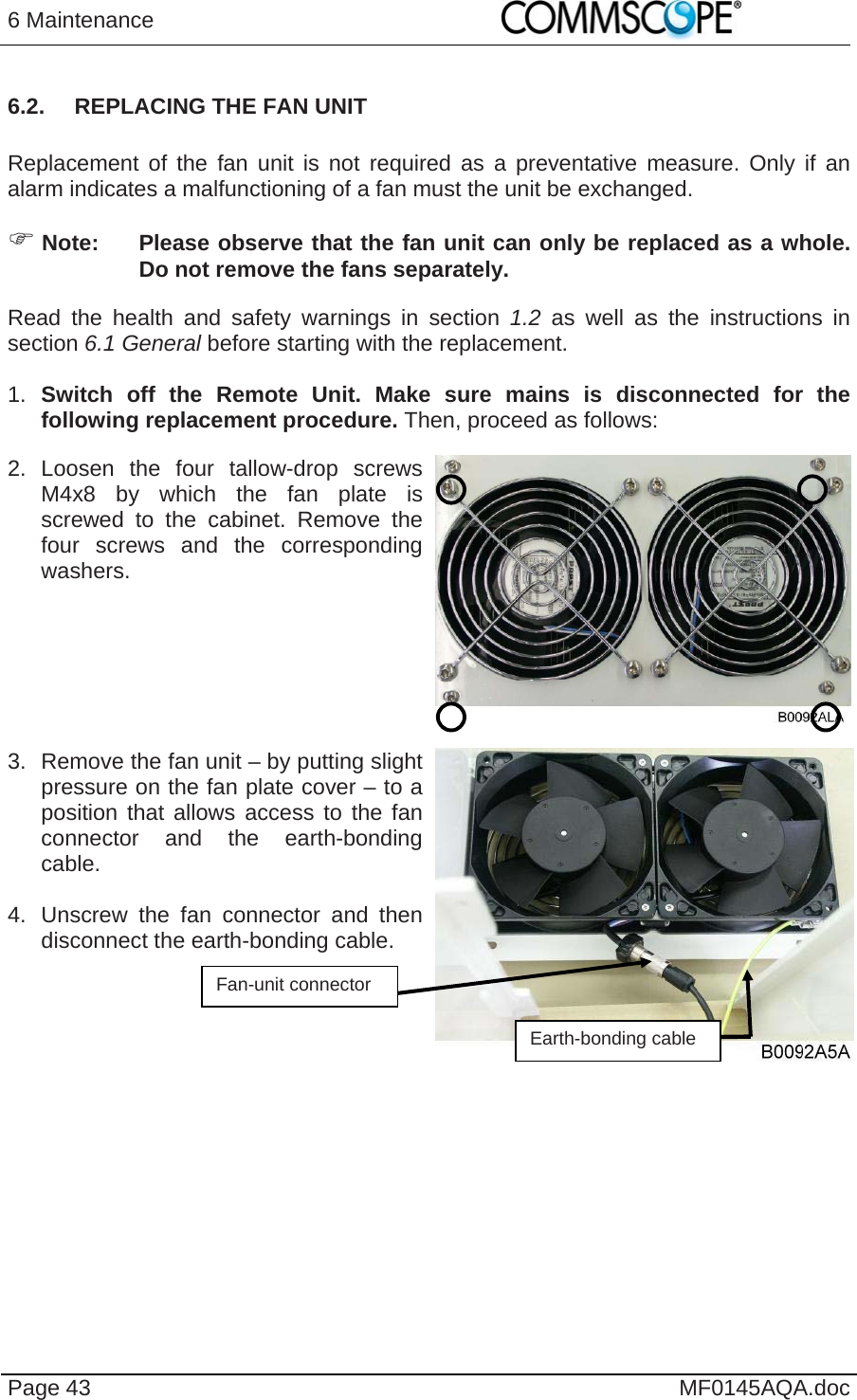 6 Maintenance    Page 43  MF0145AQA.doc 6.2.  REPLACING THE FAN UNIT  Replacement of the fan unit is not required as a preventative measure. Only if an alarm indicates a malfunctioning of a fan must the unit be exchanged.  Note:  Please observe that the fan unit can only be replaced as a whole. Do not remove the fans separately. Read the health and safety warnings in section 1.2  as well as the instructions in section 6.1 General before starting with the replacement.   1.  Switch off the Remote Unit. Make sure mains is disconnected for the following replacement procedure. Then, proceed as follows: 2. Loosen the four tallow-drop screws M4x8 by which the fan plate is screwed to the cabinet. Remove the four screws and the corresponding washers.    3.  Remove the fan unit – by putting slight pressure on the fan plate cover – to a position that allows access to the fan connector and the earth-bonding cable.   4.  Unscrew the fan connector and then disconnect the earth-bonding cable.      Fan-unit connector Earth-bonding cable 