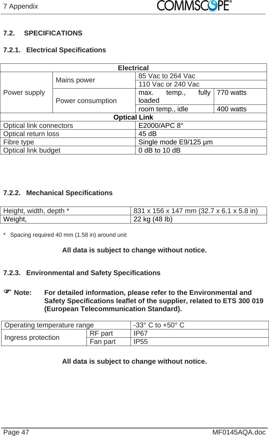 7 Appendix    Page 47  MF0145AQA.doc 7.2. SPECIFICATIONS 7.2.1. Electrical Specifications  Electrical Power supply Mains power  85 Vac to 264 Vac 110 Vac or 240 Vac Power consumption  max. temp., fully loaded  770 watts room temp., idle  400 watts Optical Link Optical link connectors  E2000/APC 8° Optical return loss  45 dB Fibre type  Single mode E9/125 µm Optical link budget  0 dB to 10 dB    7.2.2. Mechanical Specifications  Height, width, depth *  831 x 156 x 147 mm (32.7 x 6.1 x 5.8 in) Weight,   22 kg (48 Ib)  *   Spacing required 40 mm (1.58 in) around unit  All data is subject to change without notice.  7.2.3.  Environmental and Safety Specifications    Note:  For detailed information, please refer to the Environmental and Safety Specifications leaflet of the supplier, related to ETS 300 019 (European Telecommunication Standard).  Operating temperature range  -33° C to +50° C  Ingress protection  RF part  IP67 Fan part IP55 All data is subject to change without notice.  