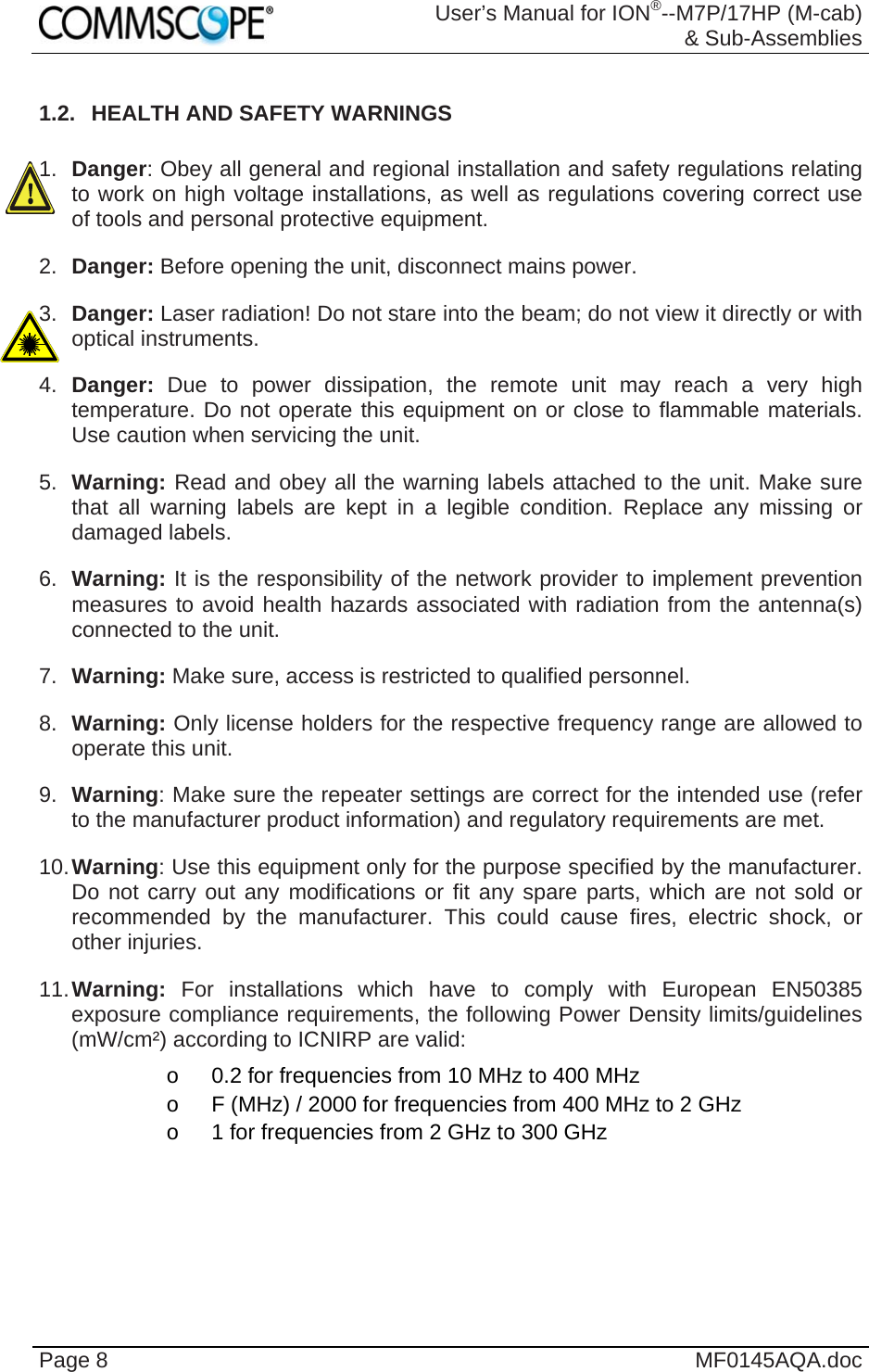  User’s Manual for ION®--M7P/17HP (M-cab) &amp; Sub-Assemblies Page 8  MF0145AQA.doc 1.2.  HEALTH AND SAFETY WARNINGS  1.  Danger: Obey all general and regional installation and safety regulations relating to work on high voltage installations, as well as regulations covering correct use of tools and personal protective equipment. 2.  Danger: Before opening the unit, disconnect mains power. 3.  Danger: Laser radiation! Do not stare into the beam; do not view it directly or with optical instruments. 4.  Danger:  Due to power dissipation, the remote unit may reach a very high temperature. Do not operate this equipment on or close to flammable materials. Use caution when servicing the unit. 5.  Warning: Read and obey all the warning labels attached to the unit. Make sure that all warning labels are kept in a legible condition. Replace any missing or damaged labels. 6.  Warning: It is the responsibility of the network provider to implement prevention measures to avoid health hazards associated with radiation from the antenna(s) connected to the unit. 7.  Warning: Make sure, access is restricted to qualified personnel. 8.  Warning: Only license holders for the respective frequency range are allowed to operate this unit. 9.  Warning: Make sure the repeater settings are correct for the intended use (refer to the manufacturer product information) and regulatory requirements are met. 10. Warning: Use this equipment only for the purpose specified by the manufacturer. Do not carry out any modifications or fit any spare parts, which are not sold or recommended by the manufacturer. This could cause fires, electric shock, or other injuries. 11. Warning: For installations which have to comply with European EN50385 exposure compliance requirements, the following Power Density limits/guidelines (mW/cm²) according to ICNIRP are valid: o  0.2 for frequencies from 10 MHz to 400 MHz o  F (MHz) / 2000 for frequencies from 400 MHz to 2 GHz o  1 for frequencies from 2 GHz to 300 GHz 