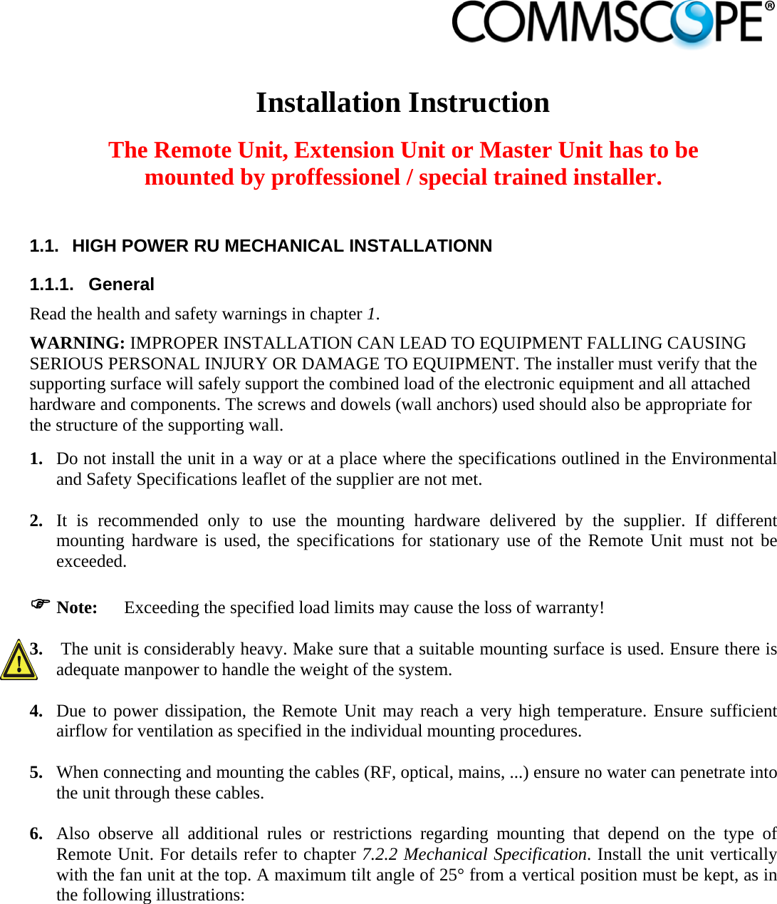                             Installation Instruction  The Remote Unit, Extension Unit or Master Unit has to be mounted by proffessionel / special trained installer.  1.1.  HIGH POWER RU MECHANICAL INSTALLATIONN 1.1.1. General Read the health and safety warnings in chapter 1. WARNING: IMPROPER INSTALLATION CAN LEAD TO EQUIPMENT FALLING CAUSING SERIOUS PERSONAL INJURY OR DAMAGE TO EQUIPMENT. The installer must verify that the supporting surface will safely support the combined load of the electronic equipment and all attached hardware and components. The screws and dowels (wall anchors) used should also be appropriate for the structure of the supporting wall. 1. Do not install the unit in a way or at a place where the specifications outlined in the Environmental and Safety Specifications leaflet of the supplier are not met.  2. It is recommended only to use the mounting hardware delivered by the supplier. If different mounting hardware is used, the specifications for stationary use of the Remote Unit must not be exceeded.   Note:  Exceeding the specified load limits may cause the loss of warranty!  3.  The unit is considerably heavy. Make sure that a suitable mounting surface is used. Ensure there is adequate manpower to handle the weight of the system.  4. Due to power dissipation, the Remote Unit may reach a very high temperature. Ensure sufficient airflow for ventilation as specified in the individual mounting procedures.  5. When connecting and mounting the cables (RF, optical, mains, ...) ensure no water can penetrate into the unit through these cables.  6. Also observe all additional rules or restrictions regarding mounting that depend on the type of Remote Unit. For details refer to chapter 7.2.2 Mechanical Specification. Install the unit vertically with the fan unit at the top. A maximum tilt angle of 25° from a vertical position must be kept, as in the following illustrations: 