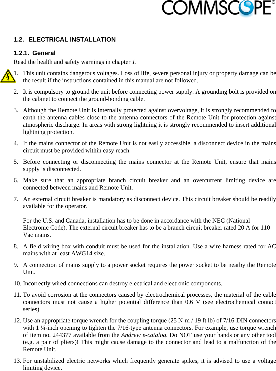                             1.2. ELECTRICAL INSTALLATION 1.2.1. General Read the health and safety warnings in chapter 1. 1. This unit contains dangerous voltages. Loss of life, severe personal injury or property damage can be the result if the instructions contained in this manual are not followed. 2. It is compulsory to ground the unit before connecting power supply. A grounding bolt is provided on the cabinet to connect the ground-bonding cable. 3. Although the Remote Unit is internally protected against overvoltage, it is strongly recommended to earth the antenna cables close to the antenna connectors of the Remote Unit for protection against atmospheric discharge. In areas with strong lightning it is strongly recommended to insert additional lightning protection. 4. If the mains connector of the Remote Unit is not easily accessible, a disconnect device in the mains circuit must be provided within easy reach. 5. Before connecting or disconnecting the mains connector at the Remote Unit, ensure that mains supply is disconnected. 6. Make sure that an appropriate branch circuit breaker and an overcurrent limiting device are connected between mains and Remote Unit. 7. An external circuit breaker is mandatory as disconnect device. This circuit breaker should be readily available for the operator.   For the U.S. and Canada, installation has to be done in accordance with the NEC (National Electronic Code). The external circuit breaker has to be a branch circuit breaker rated 20 A for 110 Vac mains.  8. A field wiring box with conduit must be used for the installation. Use a wire harness rated for AC mains with at least AWG14 size. 9. A connection of mains supply to a power socket requires the power socket to be nearby the Remote Unit. 10. Incorrectly wired connections can destroy electrical and electronic components. 11. To avoid corrosion at the connectors caused by electrochemical processes, the material of the cable connectors must not cause a higher potential difference than 0.6 V (see electrochemical contact series). 12. Use an appropriate torque wrench for the coupling torque (25 N-m / 19 ft lb) of 7/16-DIN connectors with 1 ¼-inch opening to tighten the 7/16-type antenna connectors. For example, use torque wrench of item no. 244377 available from the Andrew e-catalog. Do NOT use your hands or any other tool (e.g. a pair of pliers)! This might cause damage to the connector and lead to a malfunction of the Remote Unit. 13. For unstabilized electric networks which frequently generate spikes, it is advised to use a voltage limiting device.  