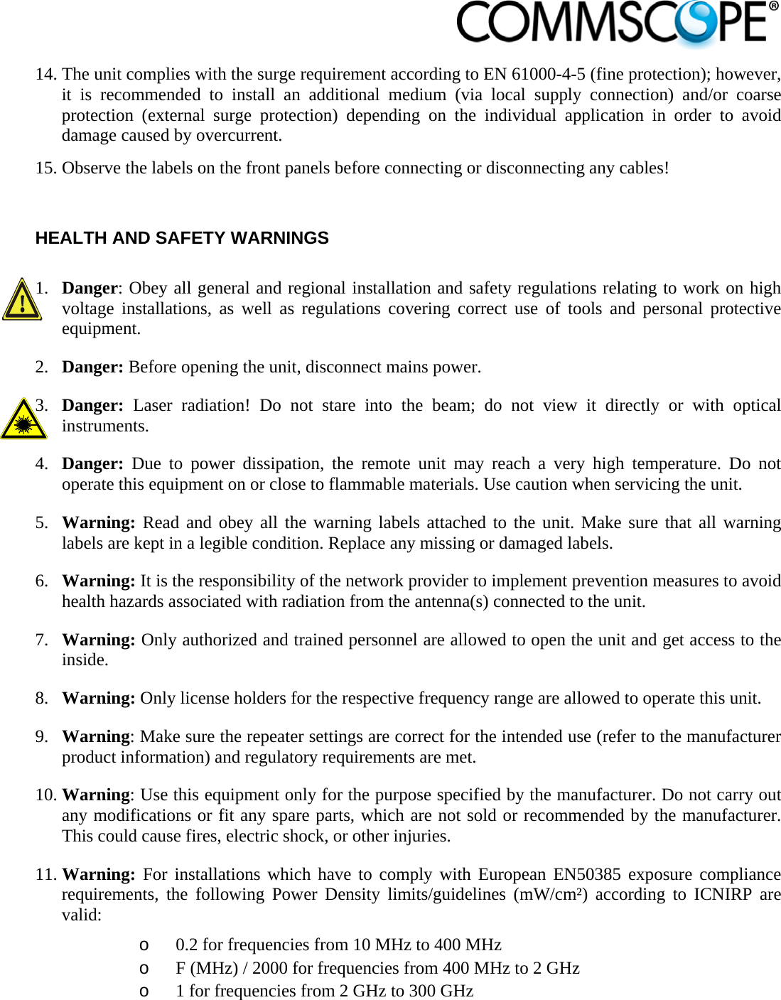                            14. The unit complies with the surge requirement according to EN 61000-4-5 (fine protection); however, it is recommended to install an additional medium (via local supply connection) and/or coarse protection (external surge protection) depending on the individual application in order to avoid damage caused by overcurrent. 15. Observe the labels on the front panels before connecting or disconnecting any cables!   HEALTH AND SAFETY WARNINGS  1. Danger: Obey all general and regional installation and safety regulations relating to work on high voltage installations, as well as regulations covering correct use of tools and personal protective equipment. 2. Danger: Before opening the unit, disconnect mains power. 3. Danger:  Laser radiation! Do not stare into the beam; do not view it directly or with optical instruments. 4. Danger:  Due to power dissipation, the remote unit may reach a very high temperature. Do not operate this equipment on or close to flammable materials. Use caution when servicing the unit. 5. Warning: Read and obey all the warning labels attached to the unit. Make sure that all warning labels are kept in a legible condition. Replace any missing or damaged labels. 6. Warning: It is the responsibility of the network provider to implement prevention measures to avoid health hazards associated with radiation from the antenna(s) connected to the unit. 7. Warning: Only authorized and trained personnel are allowed to open the unit and get access to the inside. 8. Warning: Only license holders for the respective frequency range are allowed to operate this unit. 9. Warning: Make sure the repeater settings are correct for the intended use (refer to the manufacturer product information) and regulatory requirements are met. 10. Warning: Use this equipment only for the purpose specified by the manufacturer. Do not carry out any modifications or fit any spare parts, which are not sold or recommended by the manufacturer. This could cause fires, electric shock, or other injuries. 11. Warning: For installations which have to comply with European EN50385 exposure compliance requirements, the following Power Density limits/guidelines (mW/cm²) according to ICNIRP are valid: o 0.2 for frequencies from 10 MHz to 400 MHz o F (MHz) / 2000 for frequencies from 400 MHz to 2 GHz o 1 for frequencies from 2 GHz to 300 GHz 